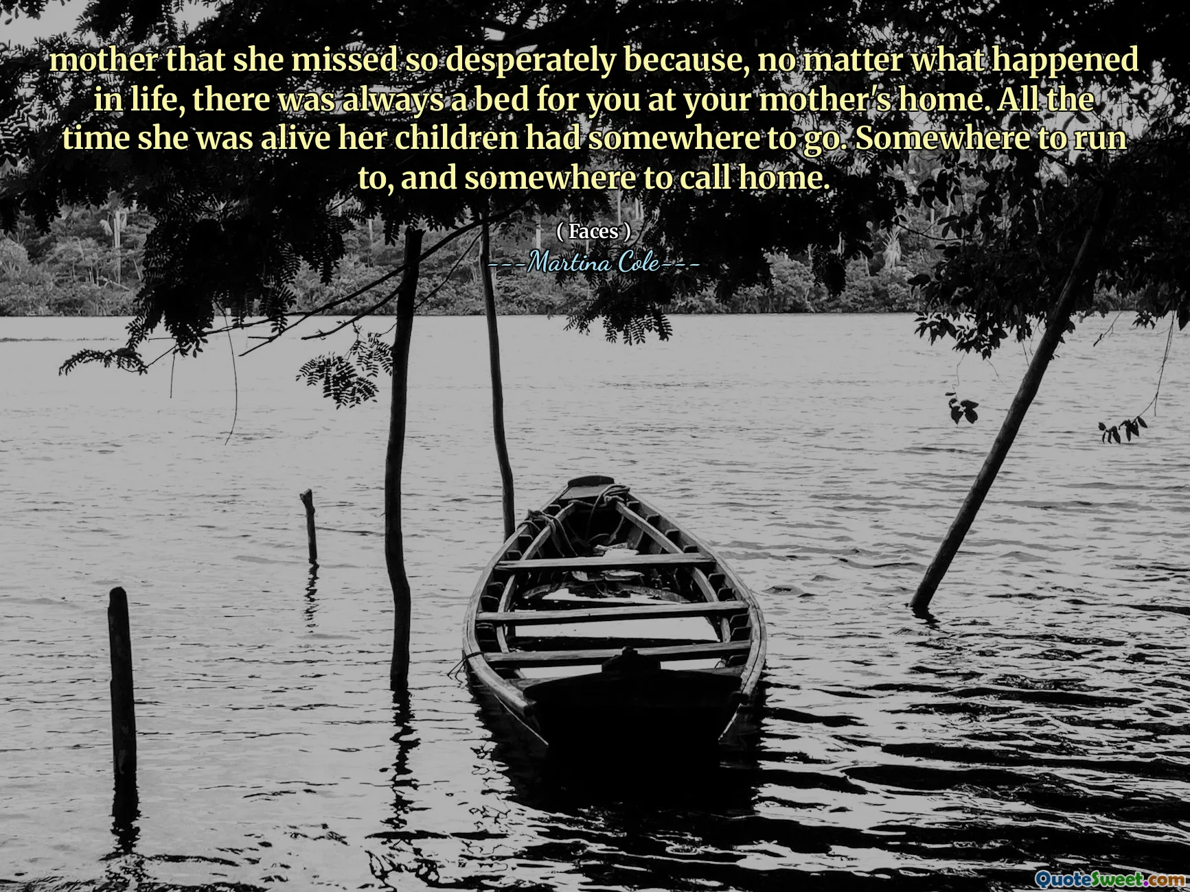 mother that she missed so desperately because, no matter what happened in life, there was always a bed for you at your mother's home. All the time she was alive her children had somewhere to go. Somewhere to run to, and somewhere to call home.