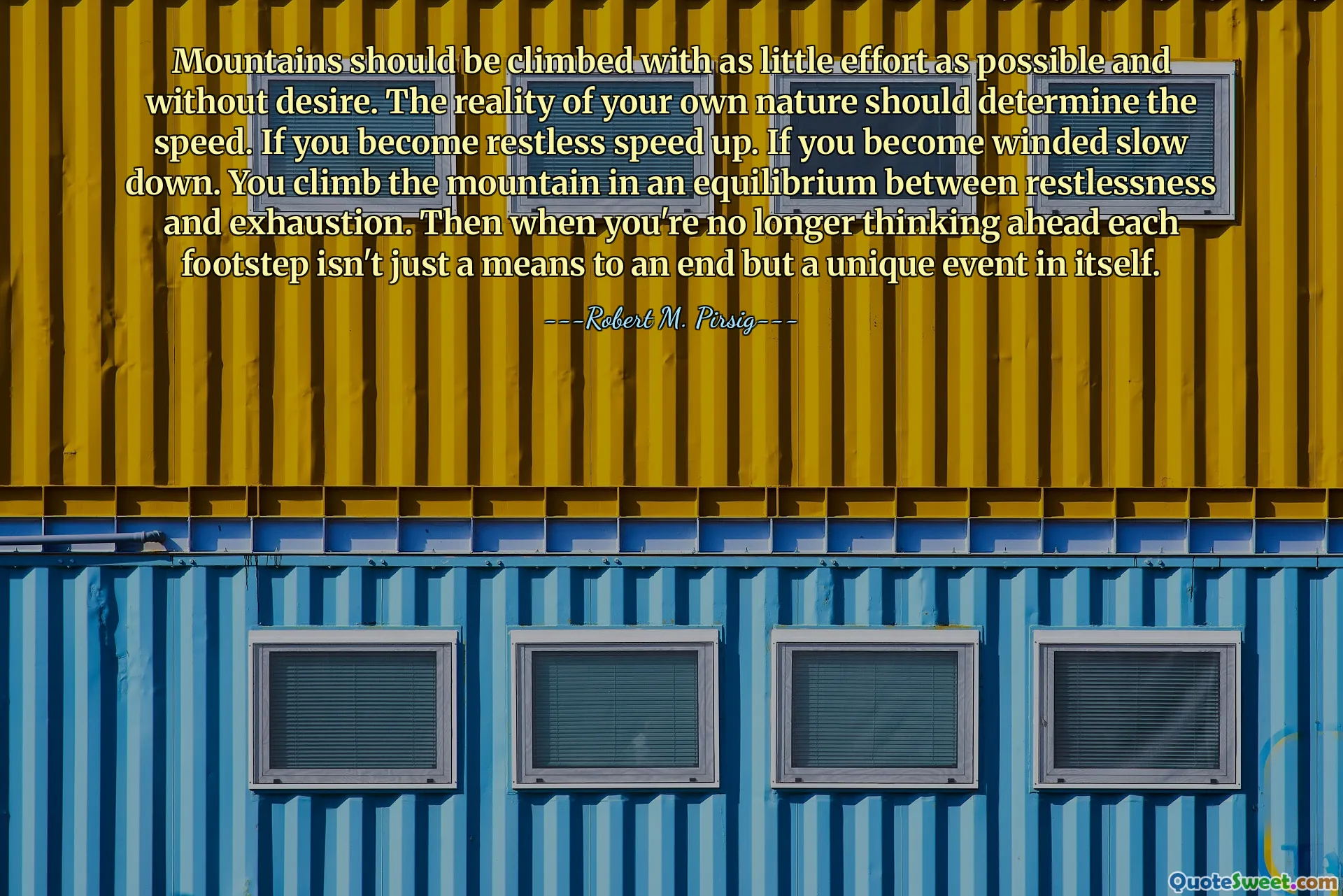 Mountains should be climbed with as little effort as possible and without desire. The reality of your own nature should determine the speed. If you become restless speed up. If you become winded slow down. You climb the mountain in an equilibrium between restlessness and exhaustion. Then when you're no longer thinking ahead each footstep isn't just a means to an end but a unique event in itself.