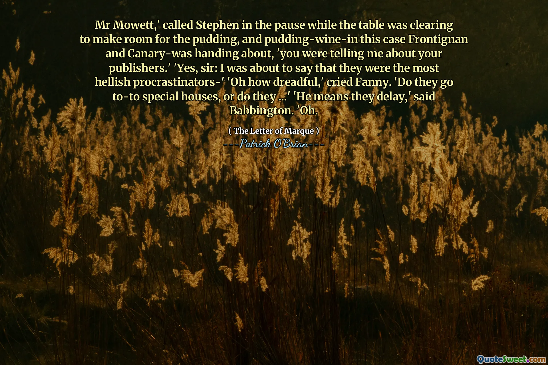 Mr Mowett,' called Stephen in the pause while the table was clearing to make room for the pudding, and pudding-wine-in this case Frontignan and Canary-was handing about, 'you were telling me about your publishers.' 'Yes, sir: I was about to say that they were the most hellish procrastinators-' 'Oh how dreadful,' cried Fanny. 'Do they go to-to special houses, or do they ...' 'He means they delay,' said Babbington. 'Oh.