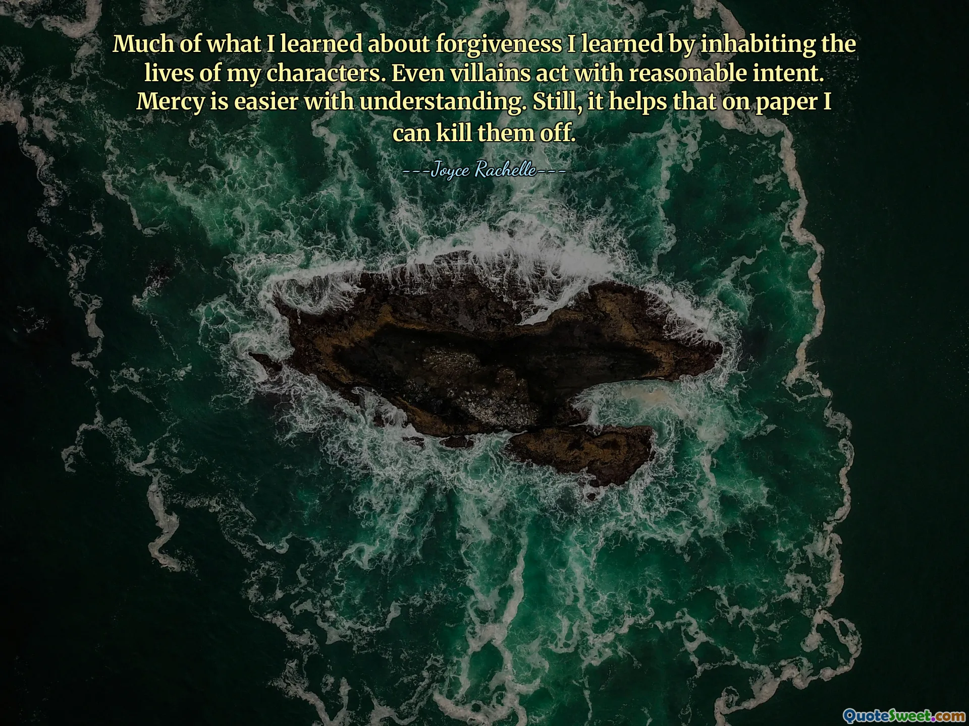 Much of what I learned about forgiveness I learned by inhabiting the lives of my characters. Even villains act with reasonable intent. Mercy is easier with understanding. Still, it helps that on paper I can kill them off.