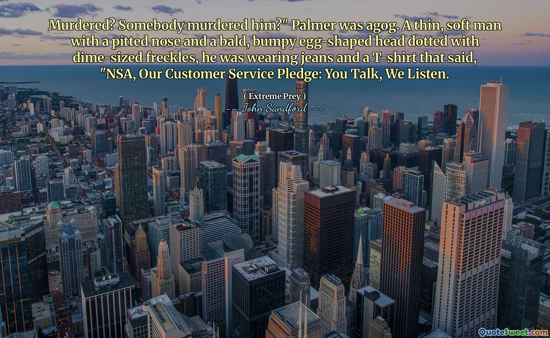 Murdered? Somebody murdered him?" Palmer was agog. A thin, soft man with a pitted nose and a bald, bumpy egg-shaped head dotted with dime-sized freckles, he was wearing jeans and a T-shirt that said, "NSA, Our Customer Service Pledge: You Talk, We Listen.