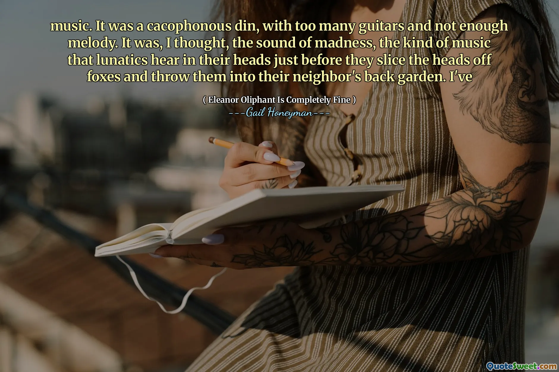 music. It was a cacophonous din, with too many guitars and not enough melody. It was, I thought, the sound of madness, the kind of music that lunatics hear in their heads just before they slice the heads off foxes and throw them into their neighbor's back garden. I've