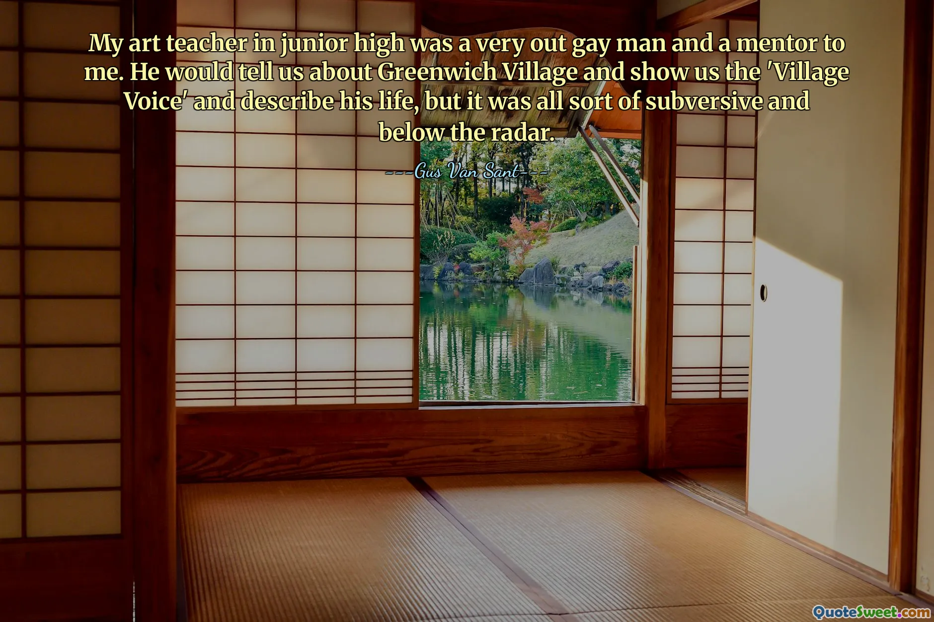My art teacher in junior high was a very out gay man and a mentor to me. He would tell us about Greenwich Village and show us the 'Village Voice' and describe his life, but it was all sort of subversive and below the radar.