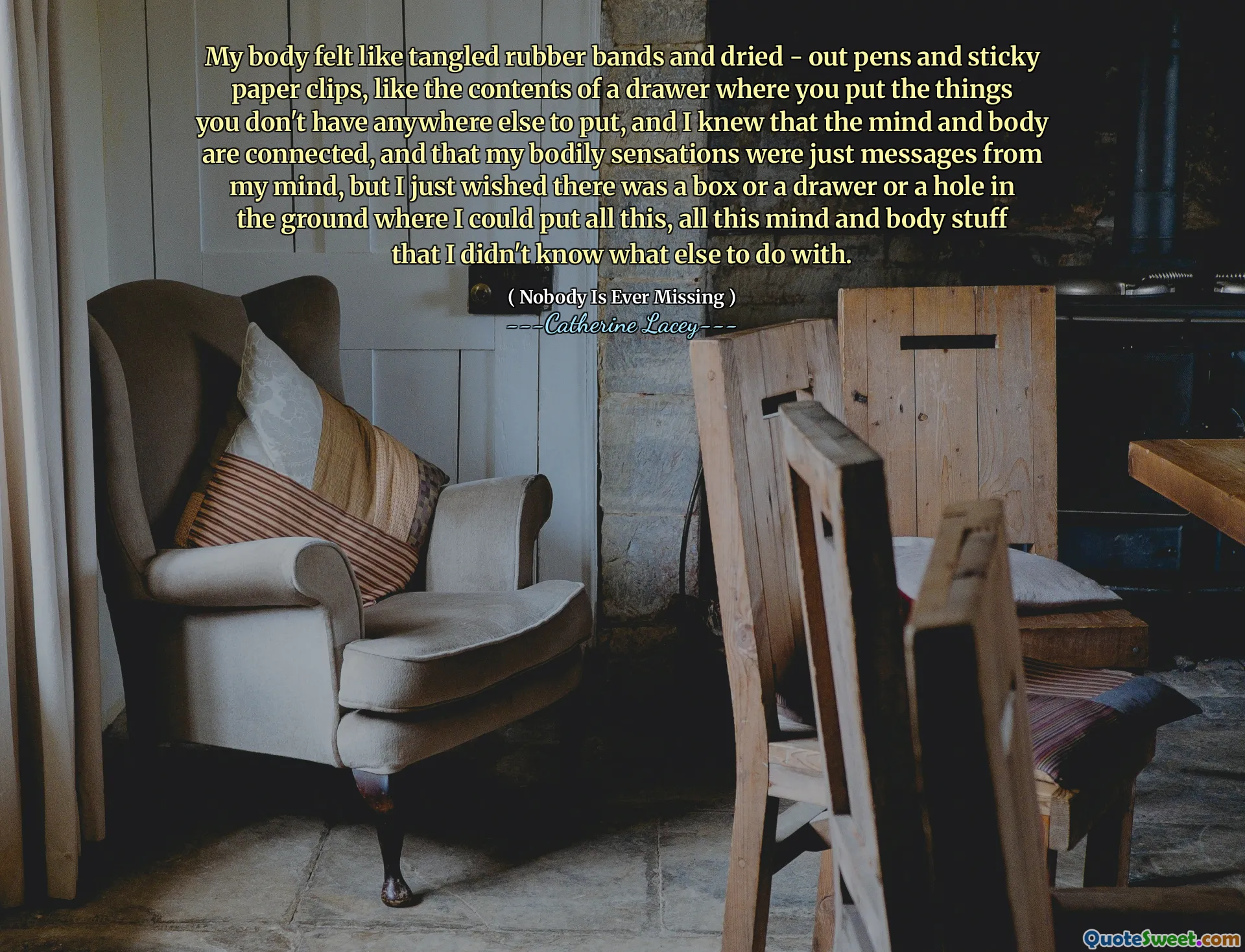 My body felt like tangled rubber bands and dried - out pens and sticky paper clips, like the contents of a drawer where you put the things you don't have anywhere else to put, and I knew that the mind and body are connected, and that my bodily sensations were just messages from my mind, but I just wished there was a box or a drawer or a hole in the ground where I could put all this, all this mind and body stuff that I didn't know what else to do with.