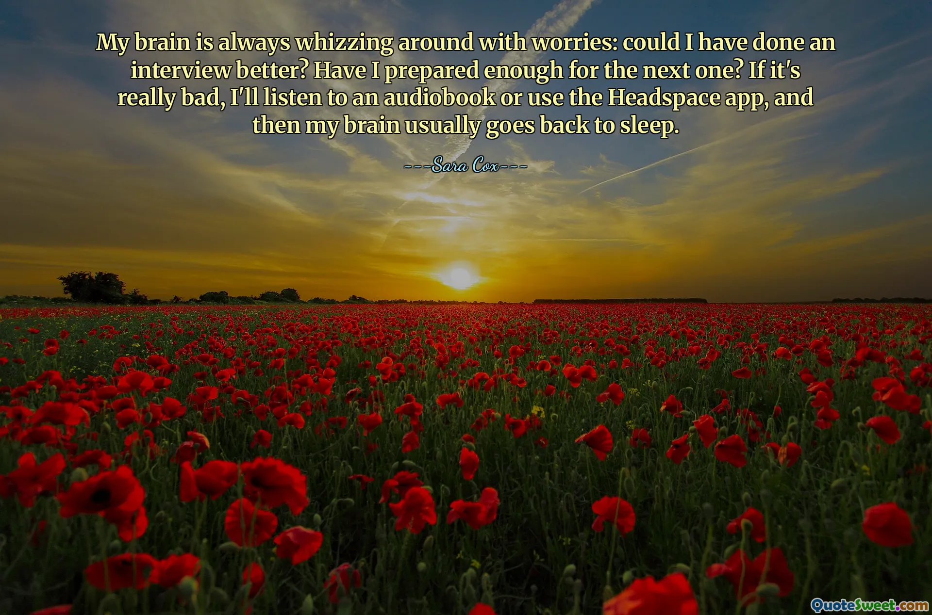 My brain is always whizzing around with worries: could I have done an interview better? Have I prepared enough for the next one? If it's really bad, I'll listen to an audiobook or use the Headspace app, and then my brain usually goes back to sleep.