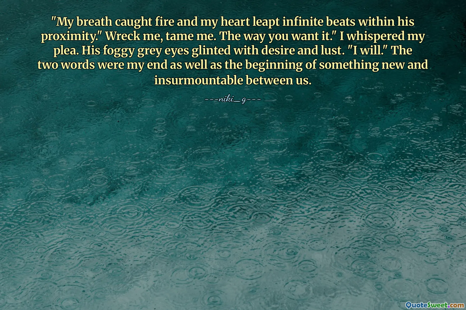 "My breath caught fire and my heart leapt infinite beats within his proximity." Wreck me, tame me. The way you want it." I whispered my plea. His foggy grey eyes glinted with desire and lust. "I will." The two words were my end as well as the beginning of something new and insurmountable between us.