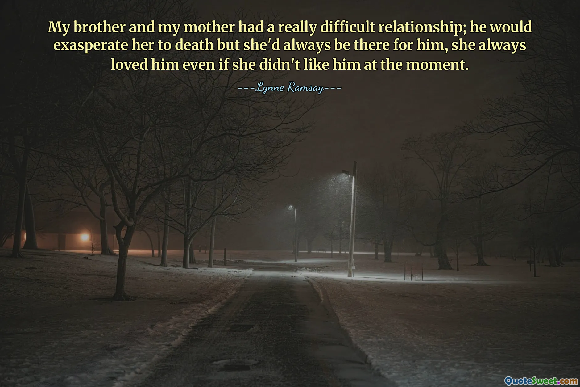 My brother and my mother had a really difficult relationship; he would exasperate her to death but she'd always be there for him, she always loved him even if she didn't like him at the moment.