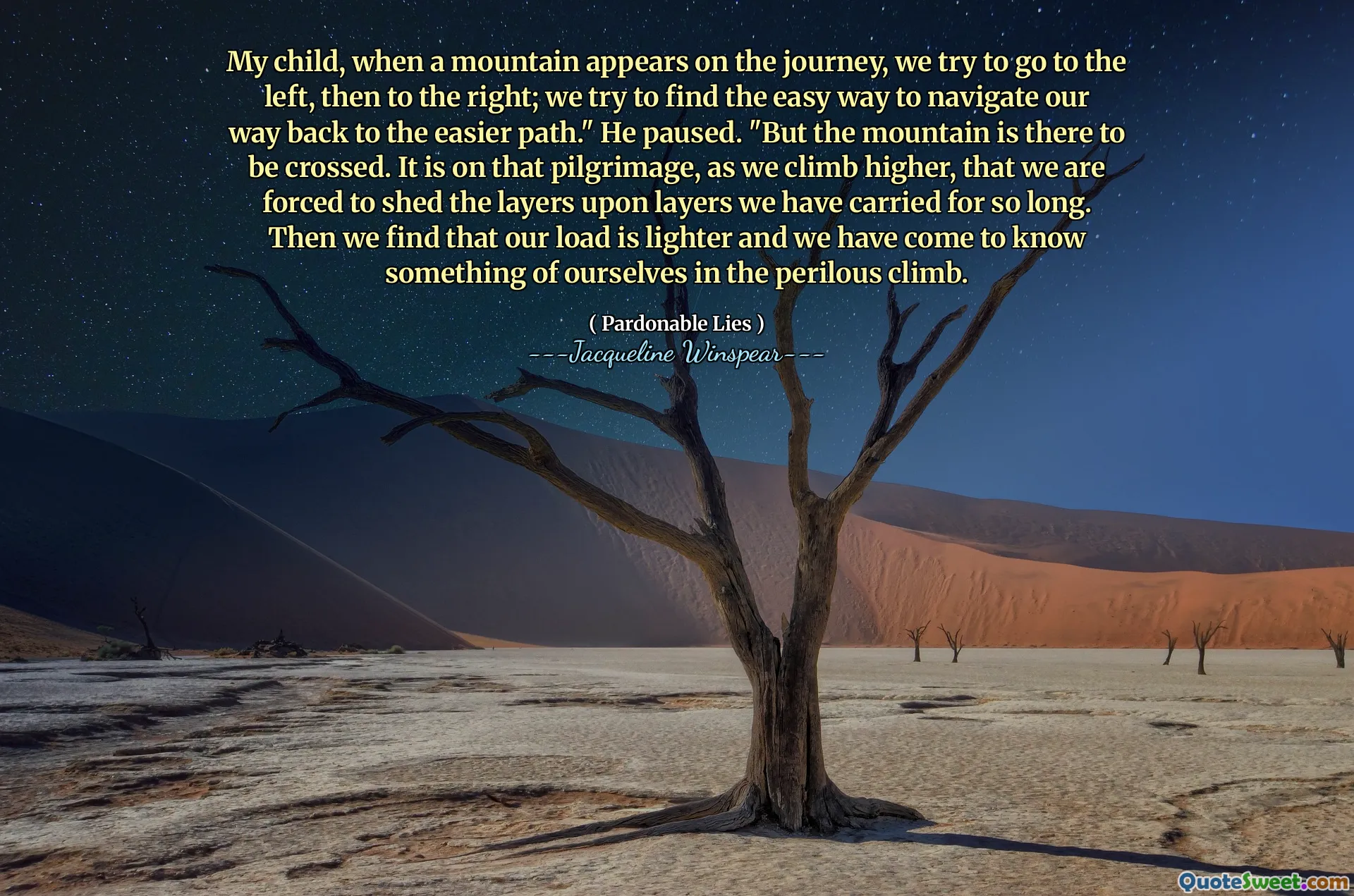 My child, when a mountain appears on the journey, we try to go to the left, then to the right; we try to find the easy way to navigate our way back to the easier path." He paused. "But the mountain is there to be crossed. It is on that pilgrimage, as we climb higher, that we are forced to shed the layers upon layers we have carried for so long. Then we find that our load is lighter and we have come to know something of ourselves in the perilous climb.
