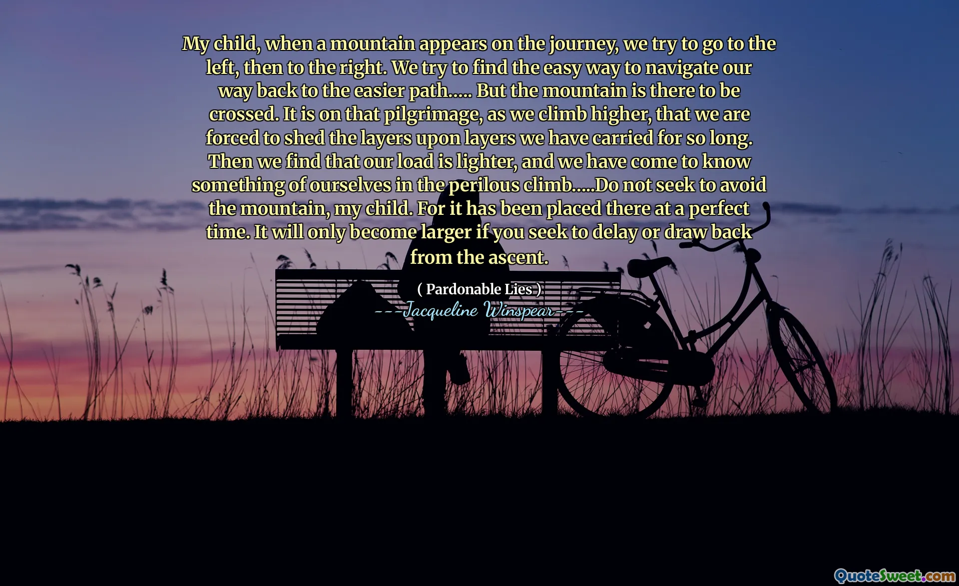 My child, when a mountain appears on the journey, we try to go to the left, then to the right. We try to find the easy way to navigate our way back to the easier path.…. But the mountain is there to be crossed. It is on that pilgrimage, as we climb higher, that we are forced to shed the layers upon layers we have carried for so long. Then we find that our load is lighter, and we have come to know something of ourselves in the perilous climb…..Do not seek to avoid the mountain, my child. For it has been placed there at a perfect time. It will only become larger if you seek to delay or draw back from the ascent.