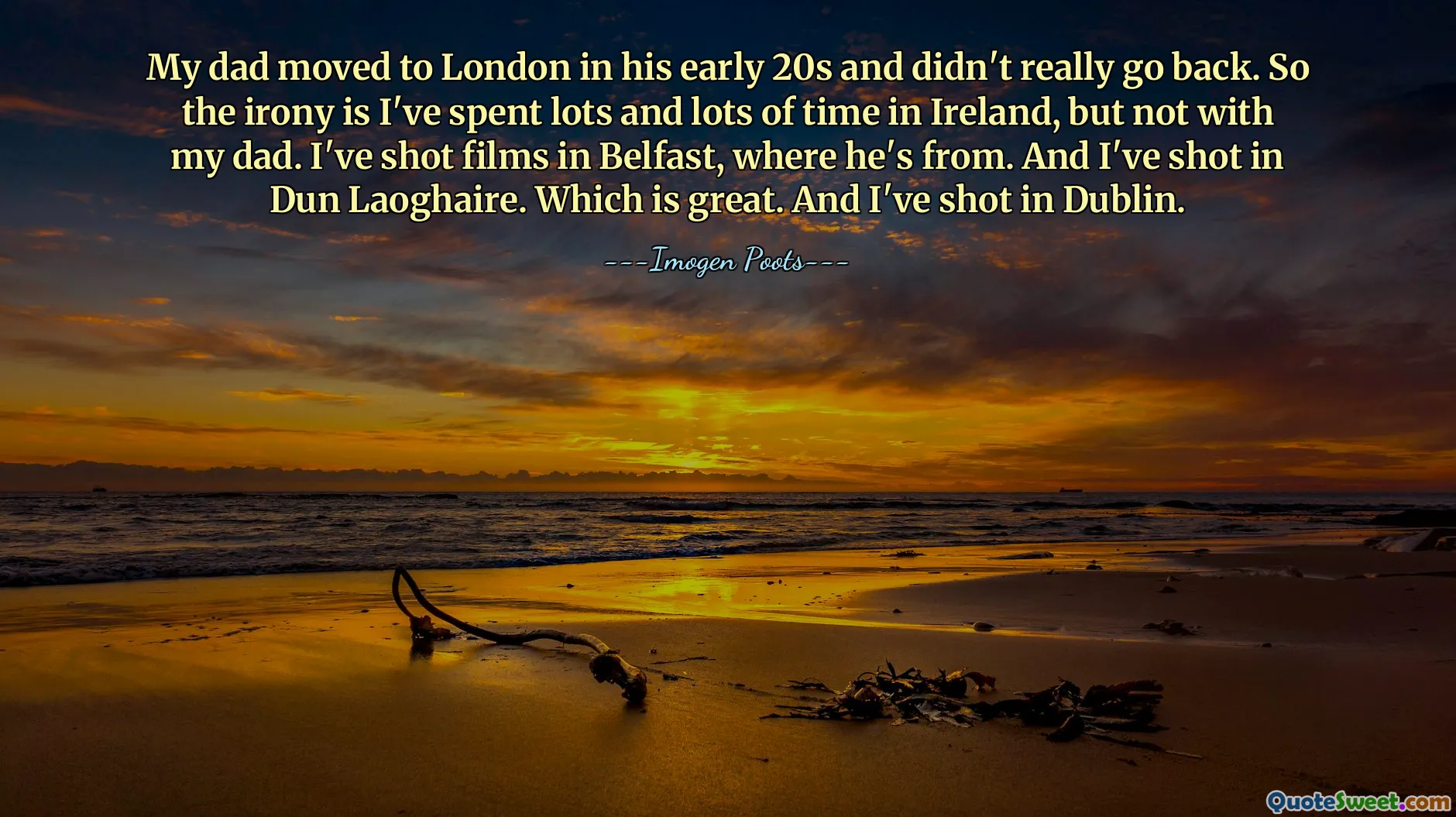 My dad moved to London in his early 20s and didn't really go back. So the irony is I've spent lots and lots of time in Ireland, but not with my dad. I've shot films in Belfast, where he's from. And I've shot in Dun Laoghaire. Which is great. And I've shot in Dublin.