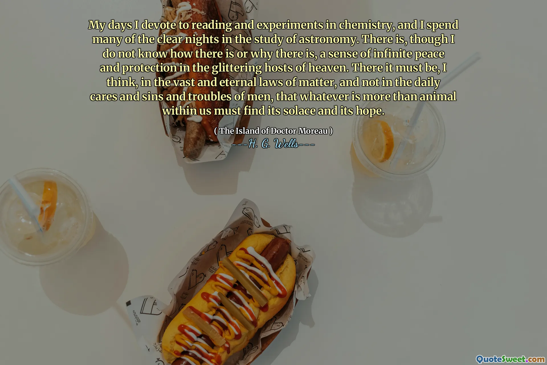 My days I devote to reading and experiments in chemistry, and I spend many of the clear nights in the study of astronomy. There is, though I do not know how there is or why there is, a sense of infinite peace and protection in the glittering hosts of heaven. There it must be, I think, in the vast and eternal laws of matter, and not in the daily cares and sins and troubles of men, that whatever is more than animal within us must find its solace and its hope.