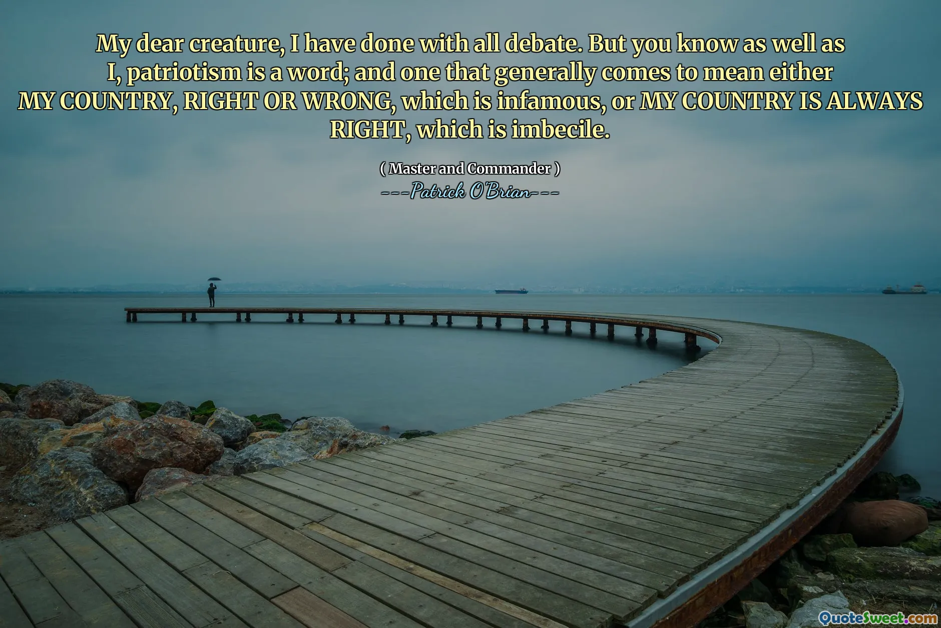My dear creature, I have done with all debate. But you know as well as I, patriotism is a word; and one that generally comes to mean either MY COUNTRY, RIGHT OR WRONG, which is infamous, or MY COUNTRY IS ALWAYS RIGHT, which is imbecile.