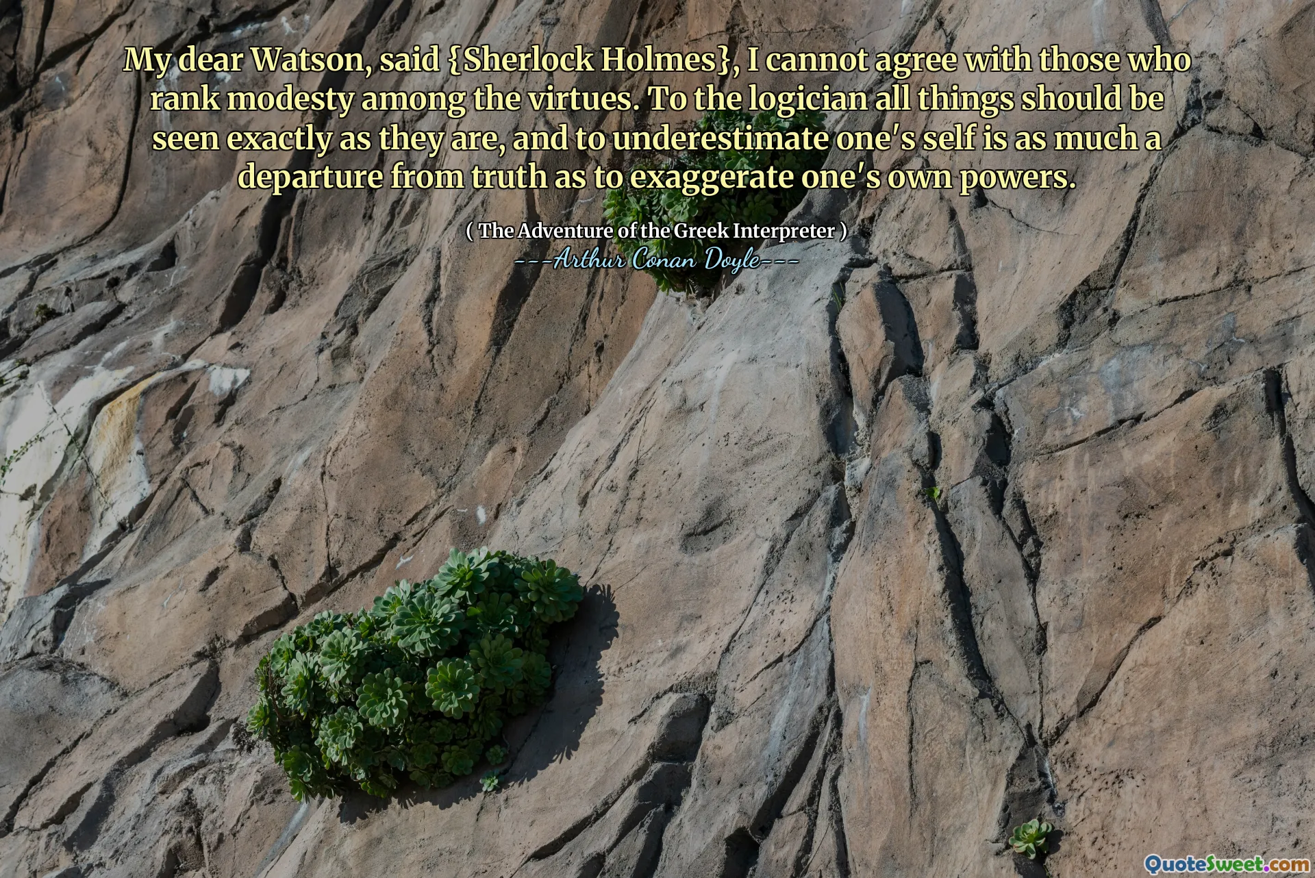 My dear Watson, said {Sherlock Holmes}, I cannot agree with those who rank modesty among the virtues. To the logician all things should be seen exactly as they are, and to underestimate one's self is as much a departure from truth as to exaggerate one's own powers.