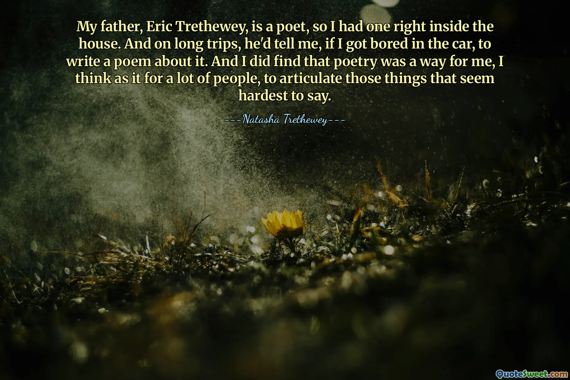 My father, Eric Trethewey, is a poet, so I had one right inside the house. And on long trips, he'd tell me, if I got bored in the car, to write a poem about it. And I did find that poetry was a way for me, I think as it for a lot of people, to articulate those things that seem hardest to say.