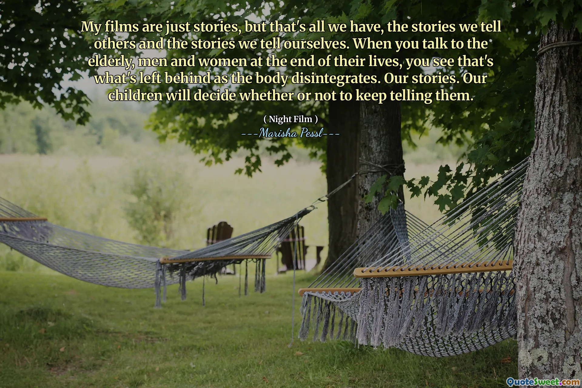 My films are just stories, but that's all we have, the stories we tell others and the stories we tell ourselves. When you talk to the elderly, men and women at the end of their lives, you see that's what's left behind as the body disintegrates. Our stories. Our children will decide whether or not to keep telling them.