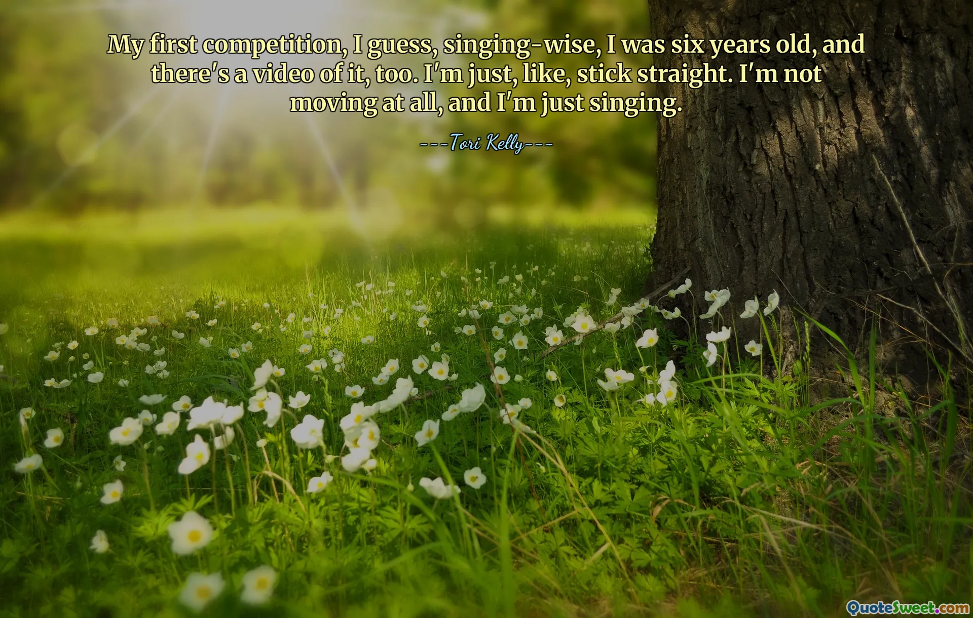 My first competition, I guess, singing-wise, I was six years old, and there's a video of it, too. I'm just, like, stick straight. I'm not moving at all, and I'm just singing.