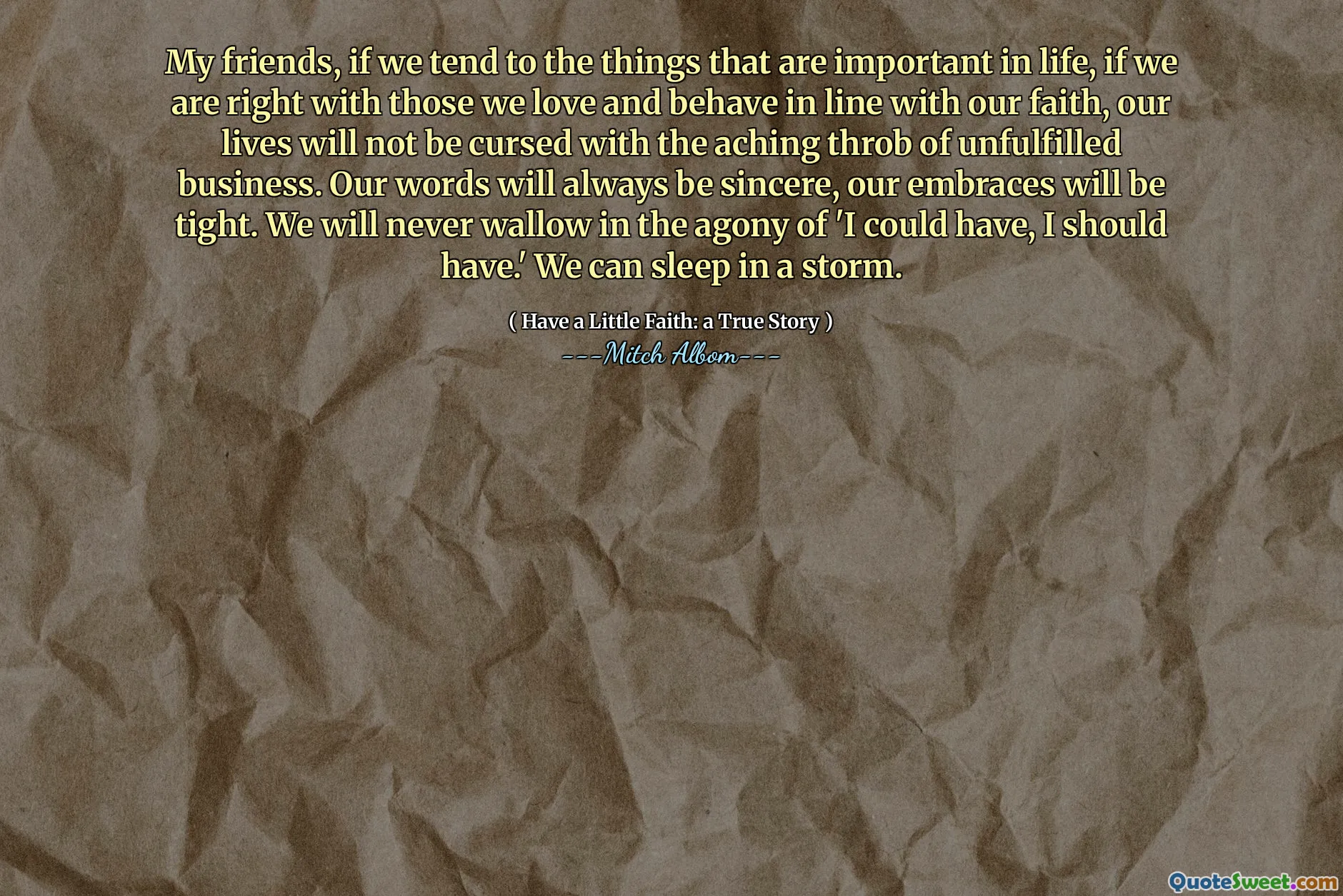 私の友人は、私たちが人生で重要なことをする傾向があるなら、私たちが私たちの信仰に沿って愛し、振る舞う人たちと正しいなら、私たちの人生は、満たされていないビジネスの痛む鼓動で呪われません。私たちの言葉は常に誠実であり、私たちの抱擁はきつくなります。私たちは「私が持つことができた、私は持っているべきだ」という苦痛に決してうんざりすることはありません。嵐の中で眠ることができます。