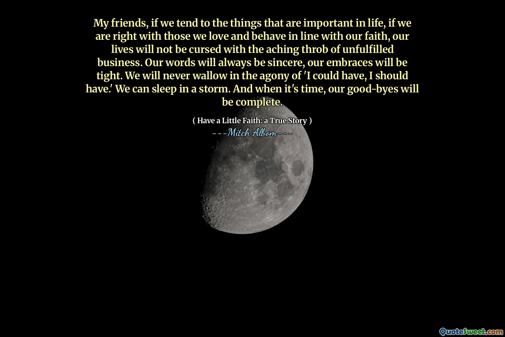 私の友人は、私たちが人生で重要なことをする傾向があるなら、私たちが私たちの信仰に沿って愛し、振る舞う人たちと正しいなら、私たちの人生は、満たされていないビジネスの痛む鼓動で呪われません。私たちの言葉は常に誠実であり、私たちの抱擁はきつくなります。私たちは「私が持つことができた、私は持っているべきだ」という苦痛に決してうんざりすることはありません。嵐の中で眠ることができます。そして、その時が来たとき、私たちのさようならは完了します。