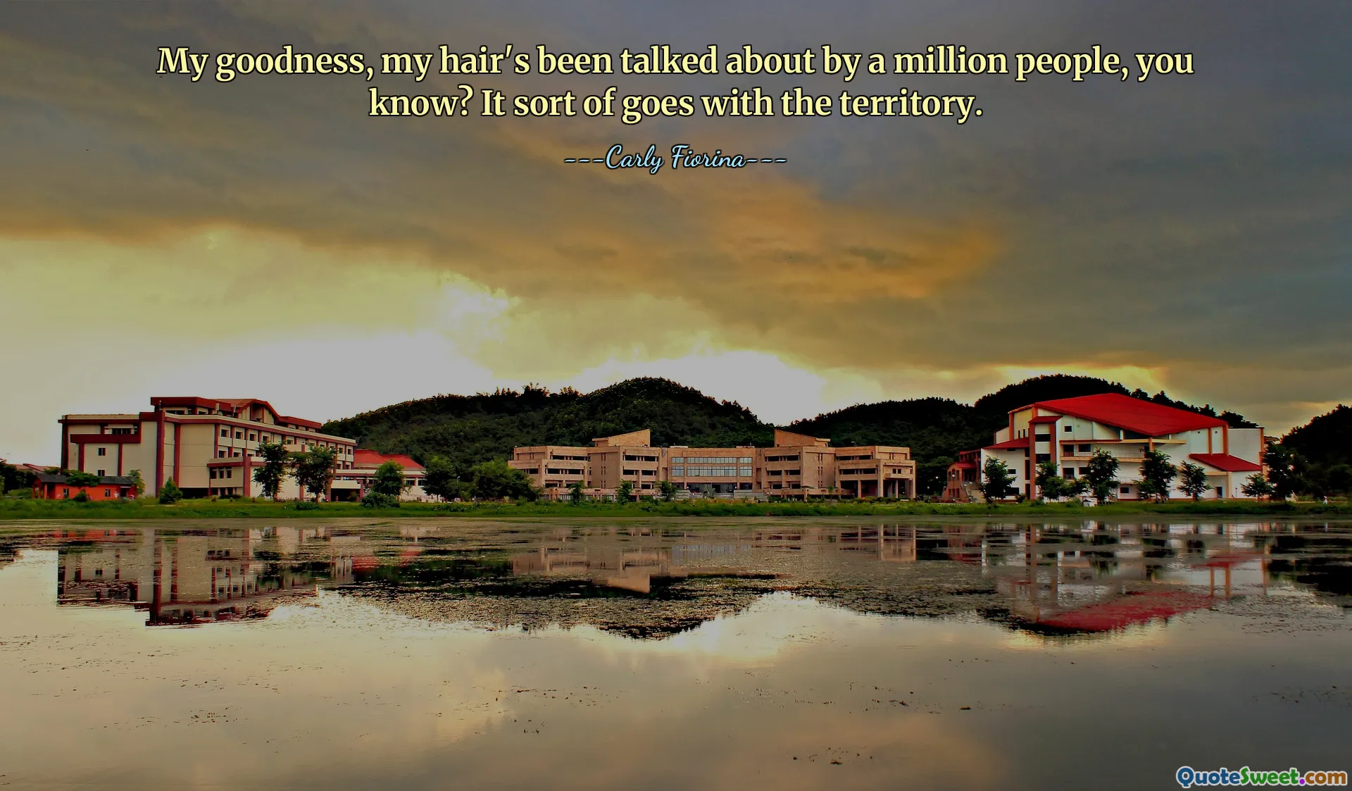 My goodness, my hair's been talked about by a million people, you know? It sort of goes with the territory.