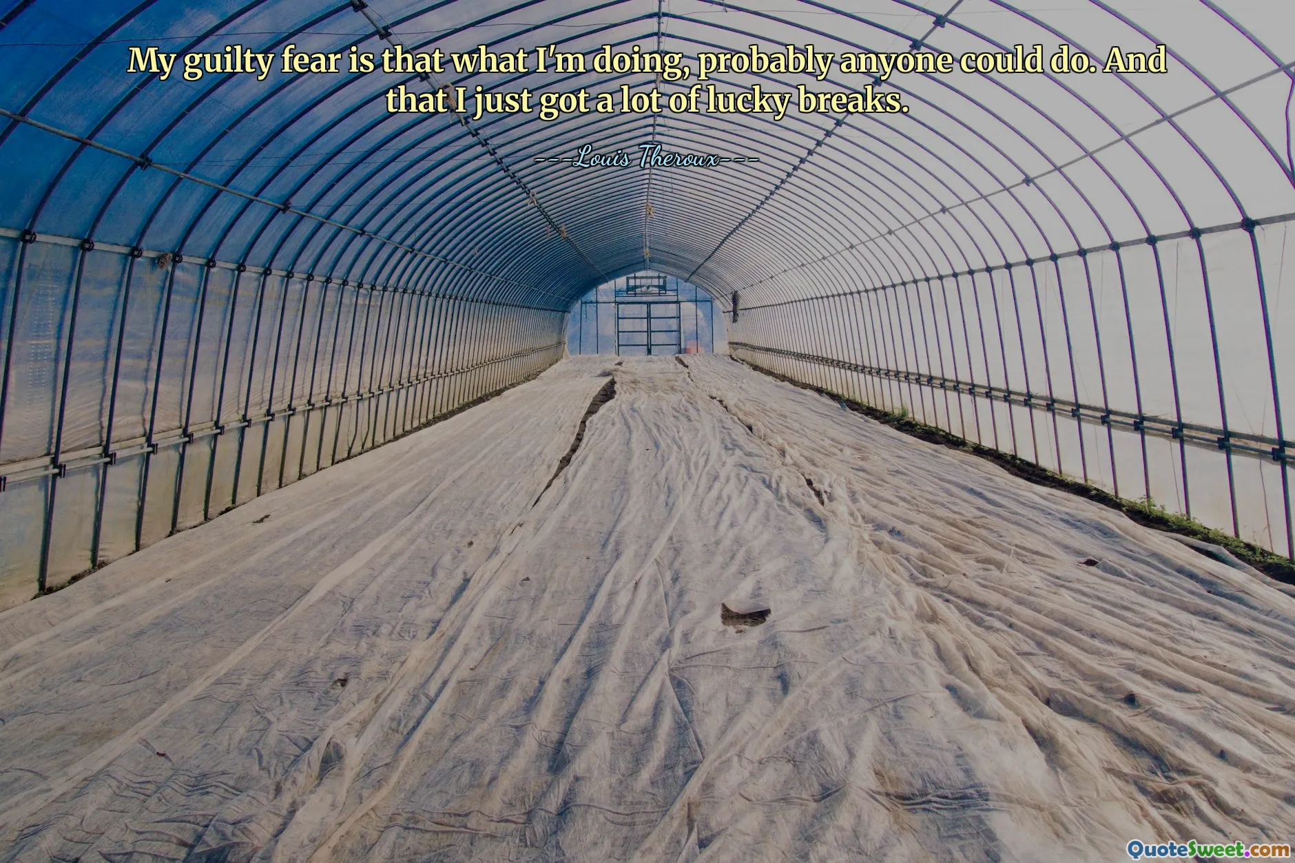 My guilty fear is that what I'm doing, probably anyone could do. And that I just got a lot of lucky breaks.
