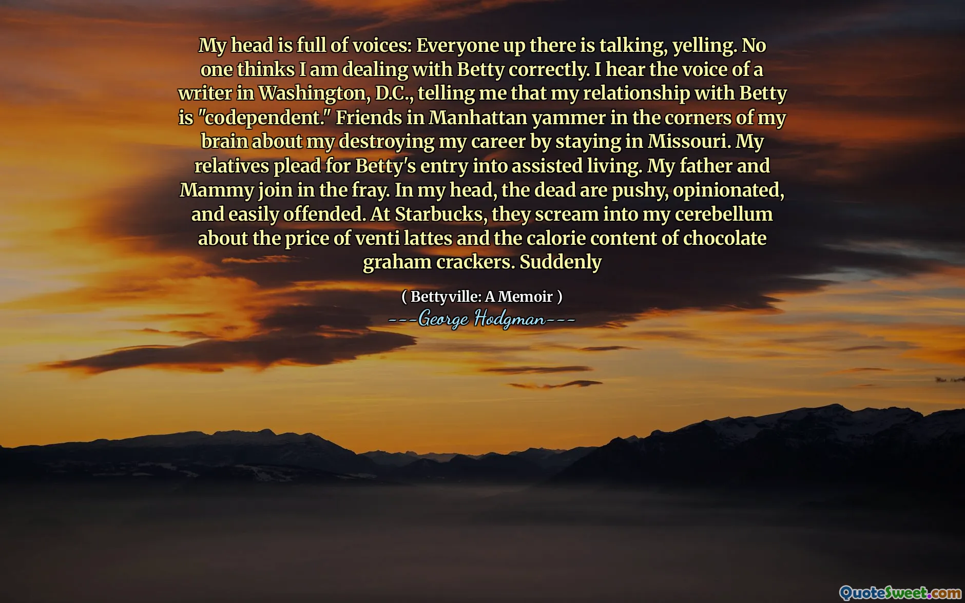 My head is full of voices: Everyone up there is talking, yelling. No one thinks I am dealing with Betty correctly. I hear the voice of a writer in Washington, D.C., telling me that my relationship with Betty is "codependent." Friends in Manhattan yammer in the corners of my brain about my destroying my career by staying in Missouri. My relatives plead for Betty's entry into assisted living. My father and Mammy join in the fray. In my head, the dead are pushy, opinionated, and easily offended. At Starbucks, they scream into my cerebellum about the price of venti lattes and the calorie content of chocolate graham crackers. Suddenly