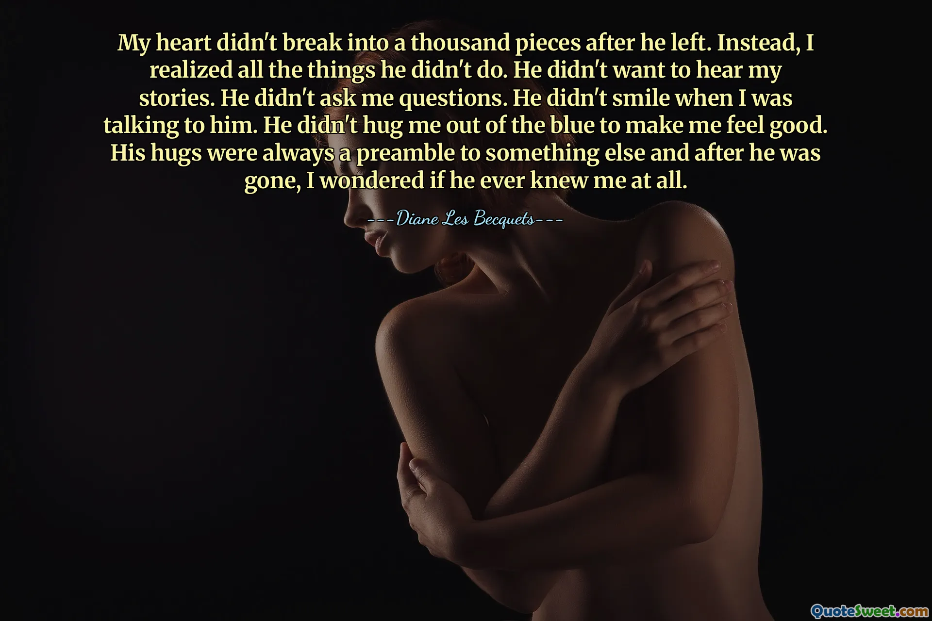 My heart didn't break into a thousand pieces after he left. Instead, I realized all the things he didn't do. He didn't want to hear my stories. He didn't ask me questions. He didn't smile when I was talking to him. He didn't hug me out of the blue to make me feel good. His hugs were always a preamble to something else and after he was gone, I wondered if he ever knew me at all.