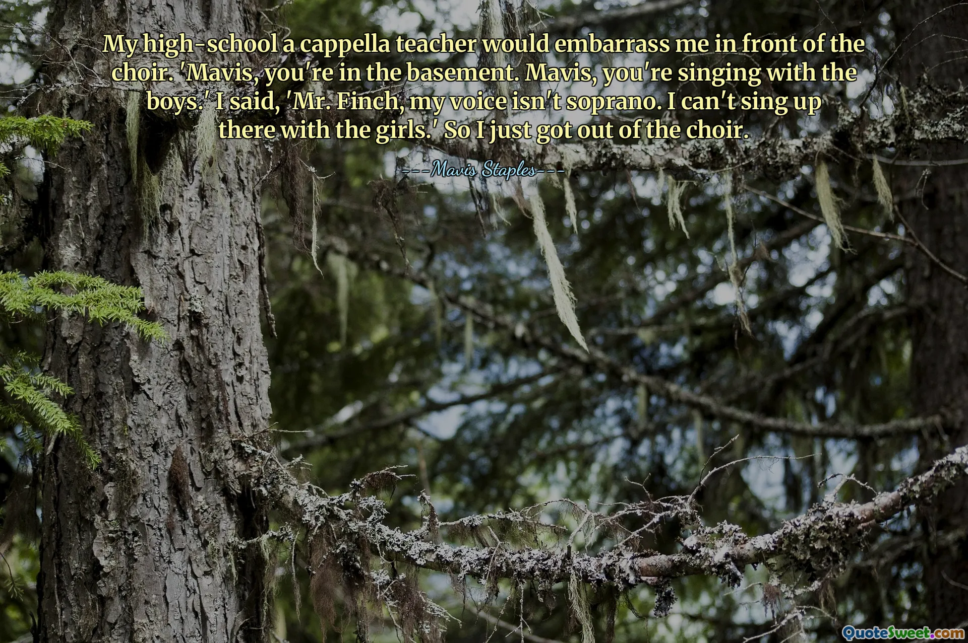 My high-school a cappella teacher would embarrass me in front of the choir. 'Mavis, you're in the basement. Mavis, you're singing with the boys.' I said, 'Mr. Finch, my voice isn't soprano. I can't sing up there with the girls.' So I just got out of the choir.