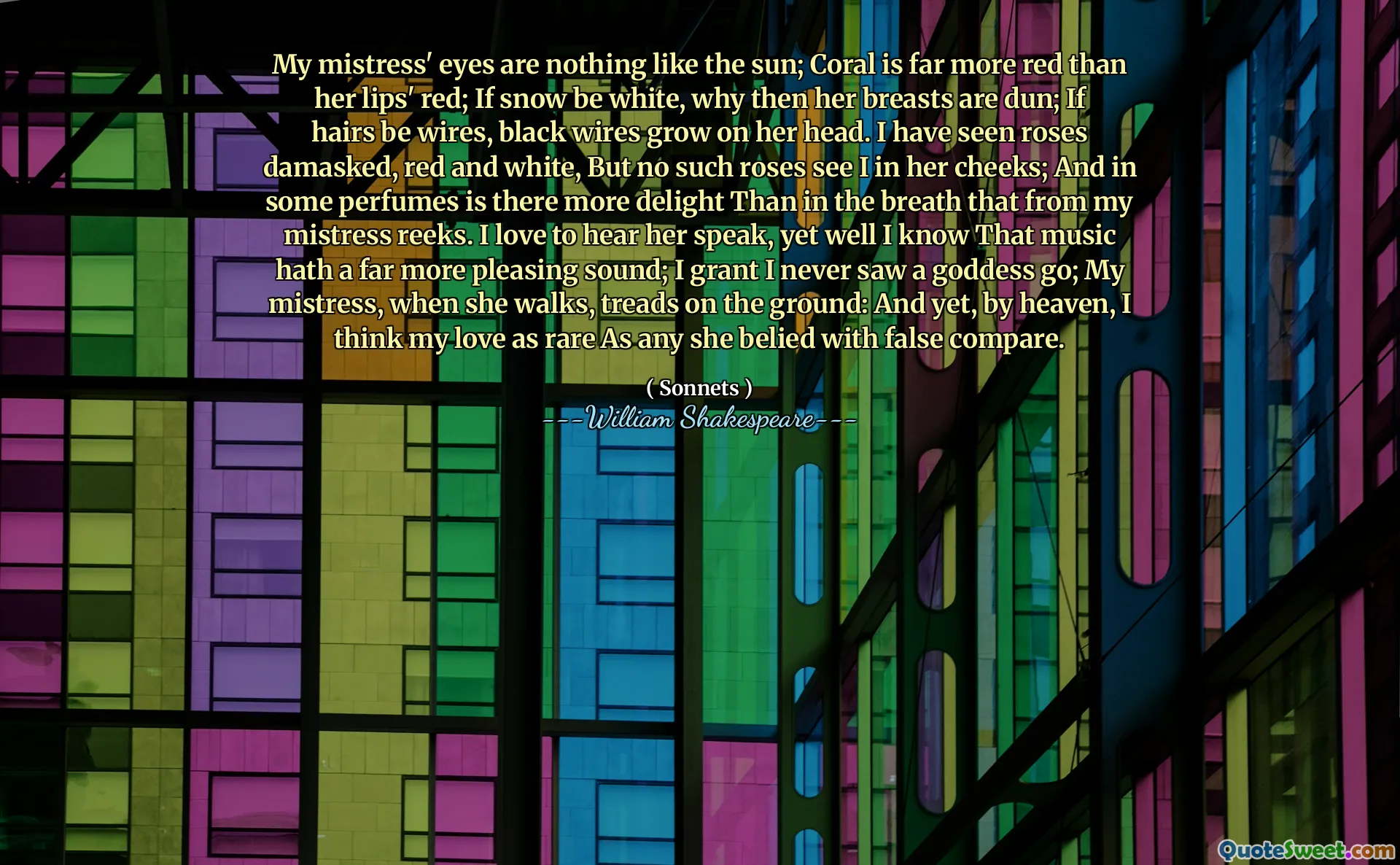 My mistress' eyes are nothing like the sun; Coral is far more red than her lips' red; If snow be white, why then her breasts are dun; If hairs be wires, black wires grow on her head. I have seen roses damasked, red and white, But no such roses see I in her cheeks; And in some perfumes is there more delight Than in the breath that from my mistress reeks. I love to hear her speak, yet well I know That music hath a far more pleasing sound; I grant I never saw a goddess go; My mistress, when she walks, treads on the ground: And yet, by heaven, I think my love as rare As any she belied with false compare.