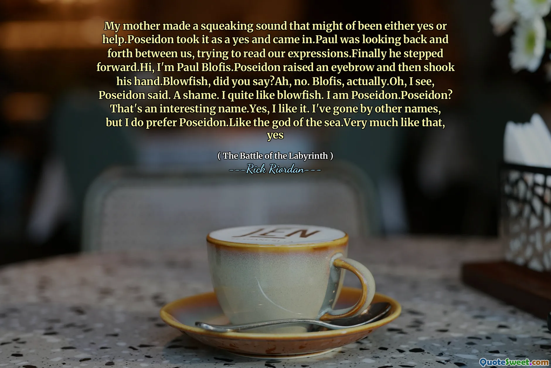 My mother made a squeaking sound that might of been either yes or help.Poseidon took it as a yes and came in.Paul was looking back and forth between us, trying to read our expressions.Finally he stepped forward.Hi, I'm Paul Blofis.Poseidon raised an eyebrow and then shook his hand.Blowfish, did you say?Ah, no. Blofis, actually.Oh, I see, Poseidon said. A shame. I quite like blowfish. I am Poseidon.Poseidon? That's an interesting name.Yes, I like it. I've gone by other names, but I do prefer Poseidon.Like the god of the sea.Very much like that, yes