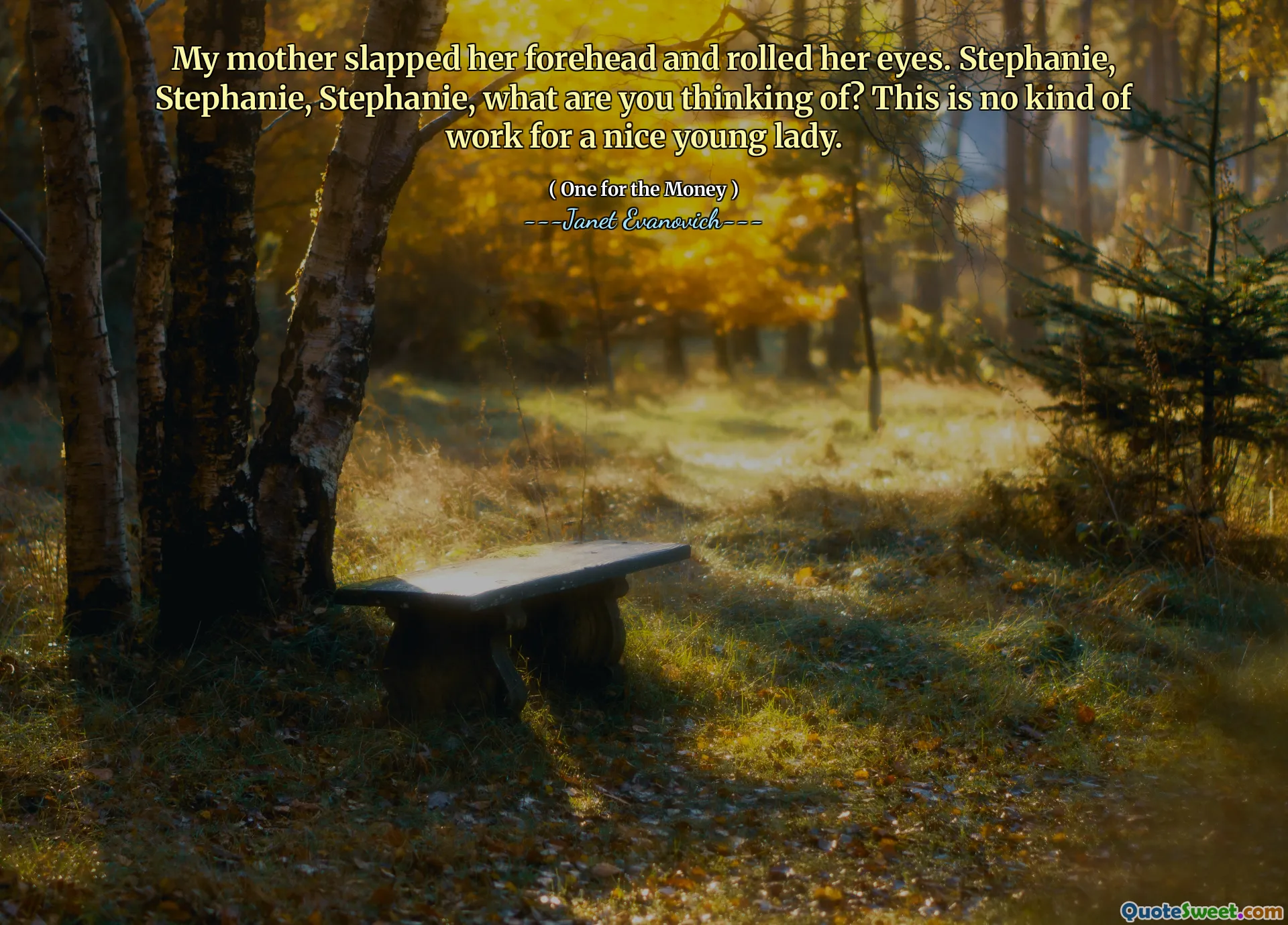 My mother slapped her forehead and rolled her eyes. Stephanie, Stephanie, Stephanie, what are you thinking of? This is no kind of work for a nice young lady.