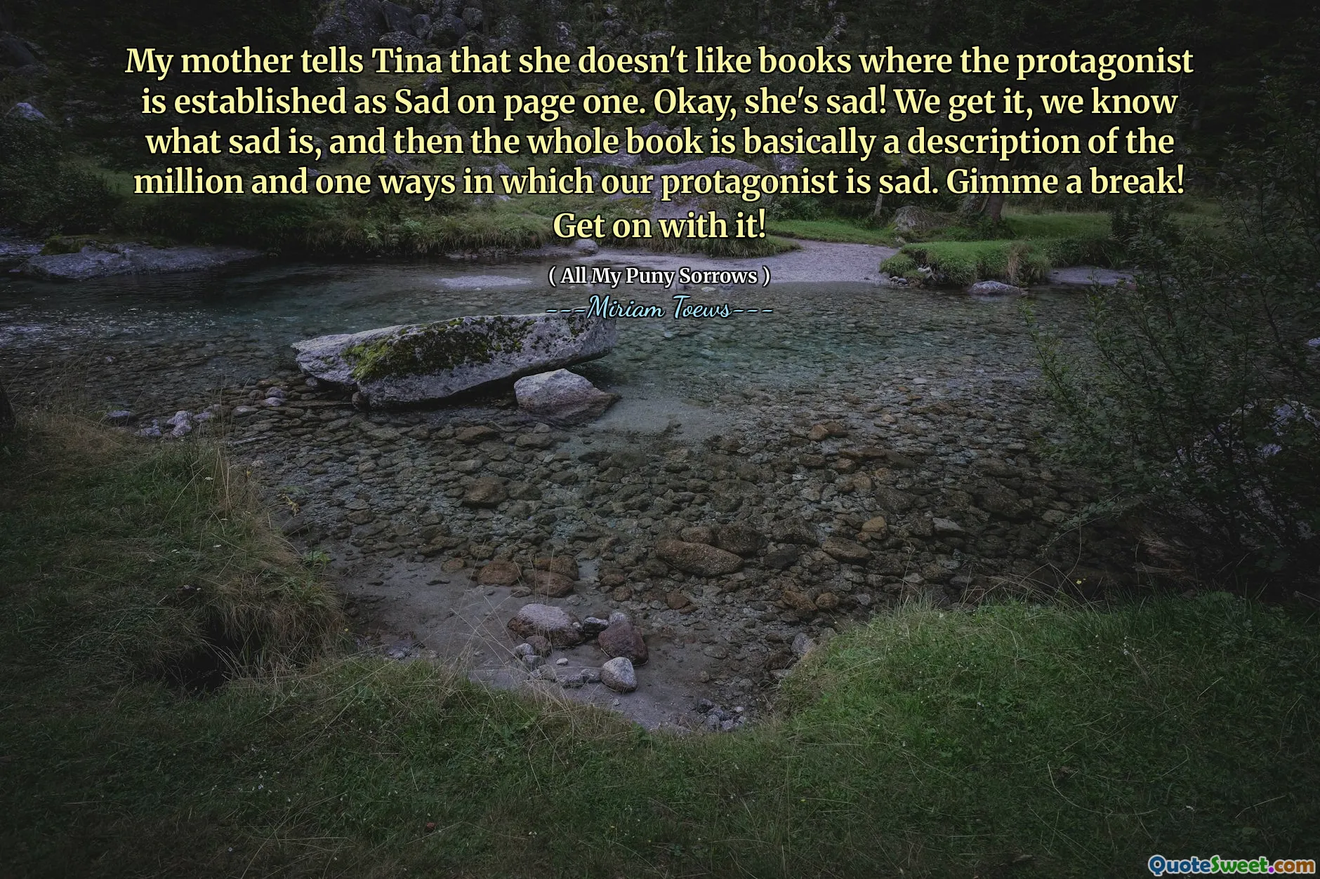 My mother tells Tina that she doesn't like books where the protagonist is established as Sad on page one. Okay, she's sad! We get it, we know what sad is, and then the whole book is basically a description of the million and one ways in which our protagonist is sad. Gimme a break! Get on with it!