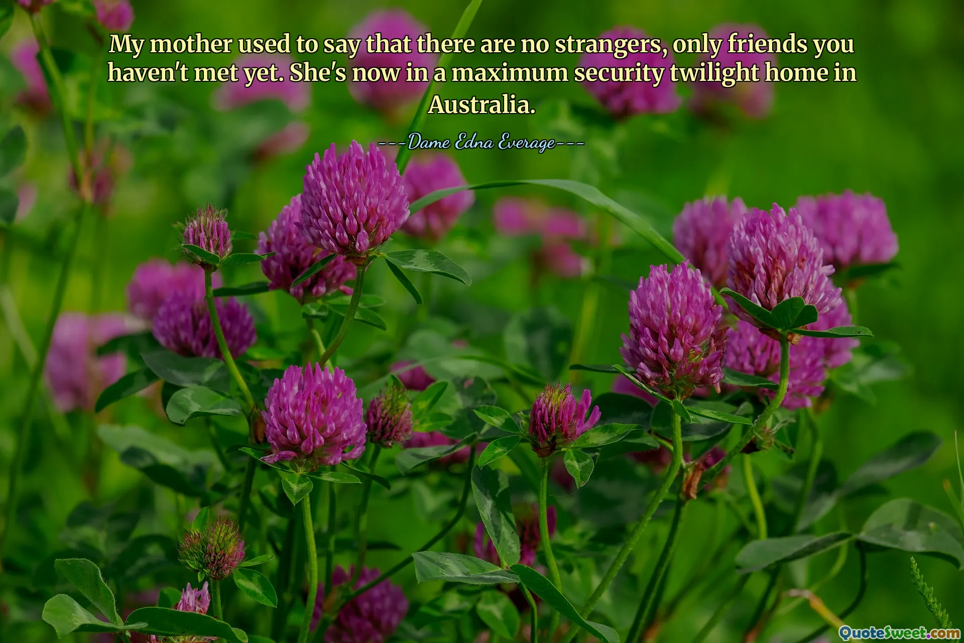My mother used to say that there are no strangers, only friends you haven't met yet. She's now in a maximum security twilight home in Australia.