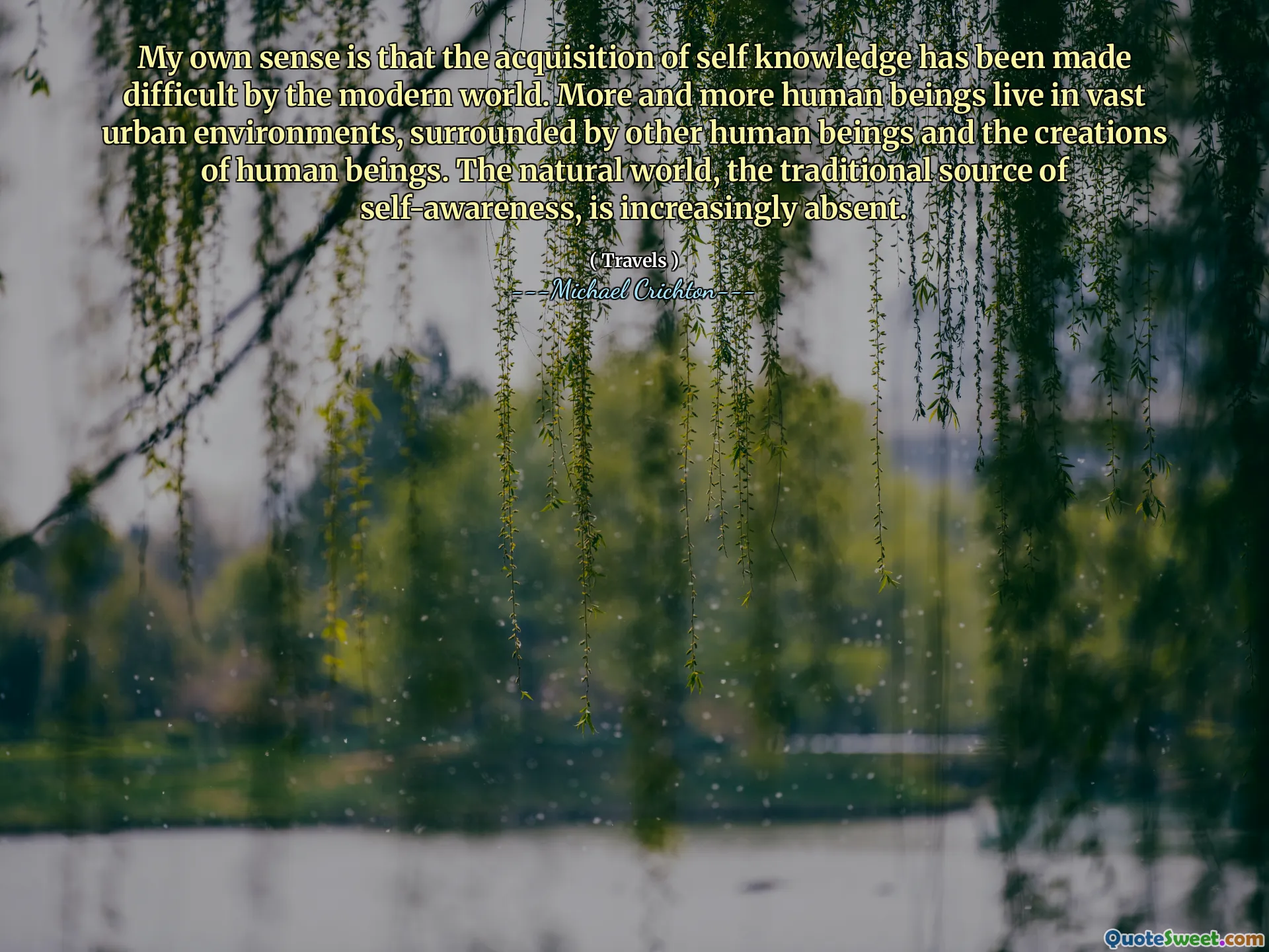 My own sense is that the acquisition of self knowledge has been made difficult by the modern world. More and more human beings live in vast urban environments, surrounded by other human beings and the creations of human beings. The natural world, the traditional source of self-awareness, is increasingly absent.