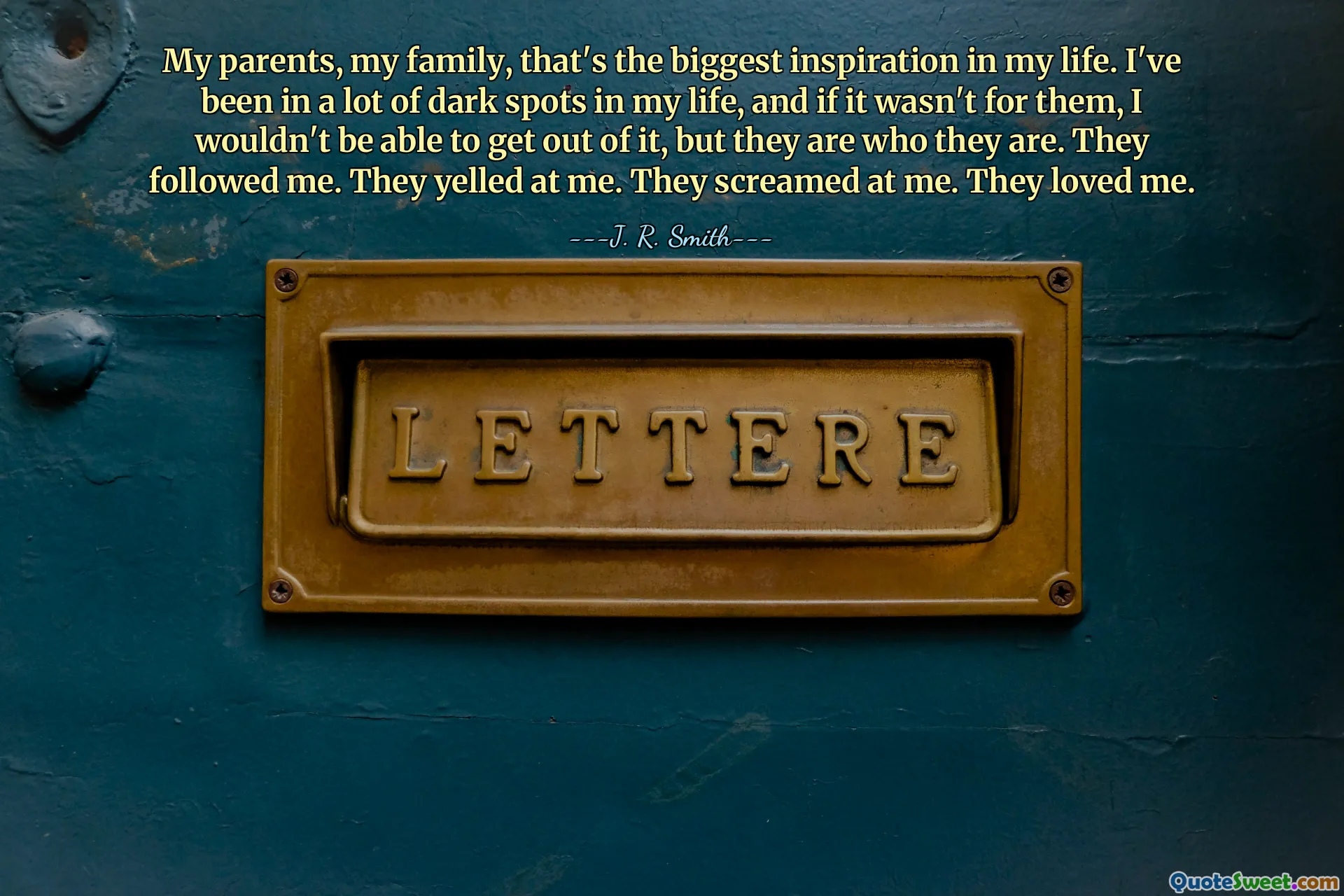 My parents, my family, that's the biggest inspiration in my life. I've been in a lot of dark spots in my life, and if it wasn't for them, I wouldn't be able to get out of it, but they are who they are. They followed me. They yelled at me. They screamed at me. They loved me.