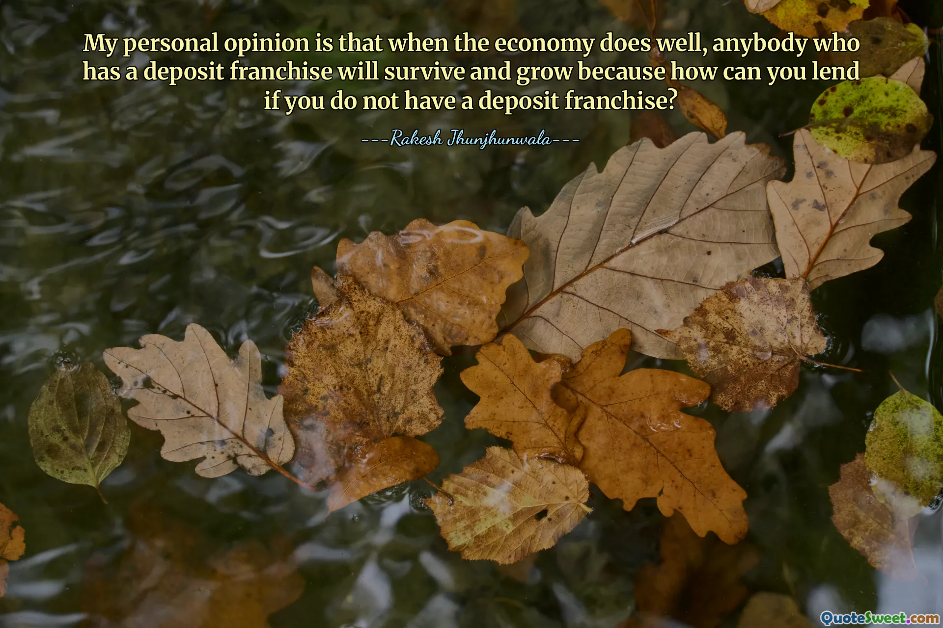 My personal opinion is that when the economy does well, anybody who has a deposit franchise will survive and grow because how can you lend if you do not have a deposit franchise?