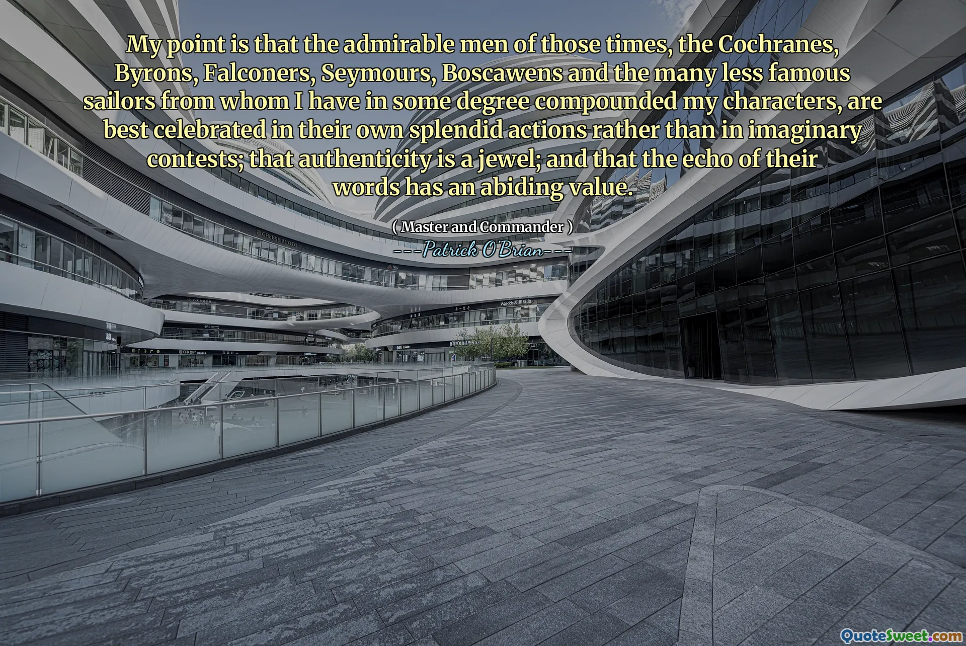 My point is that the admirable men of those times, the Cochranes, Byrons, Falconers, Seymours, Boscawens and the many less famous sailors from whom I have in some degree compounded my characters, are best celebrated in their own splendid actions rather than in imaginary contests; that authenticity is a jewel; and that the echo of their words has an abiding value.