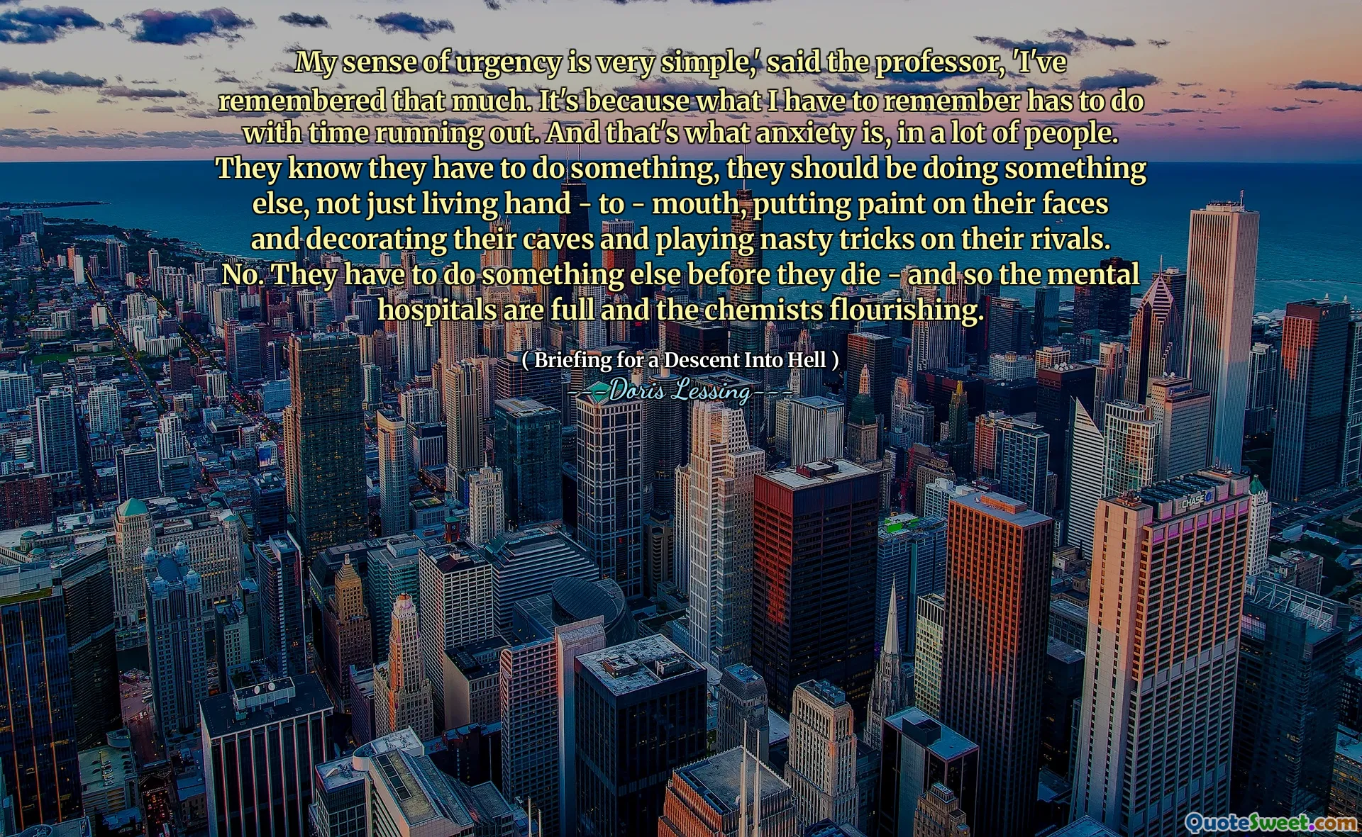 My sense of urgency is very simple,' said the professor, 'I've remembered that much. It's because what I have to remember has to do with time running out. And that's what anxiety is, in a lot of people. They know they have to do something, they should be doing something else, not just living hand - to - mouth, putting paint on their faces and decorating their caves and playing nasty tricks on their rivals. No. They have to do something else before they die - and so the mental hospitals are full and the chemists flourishing.