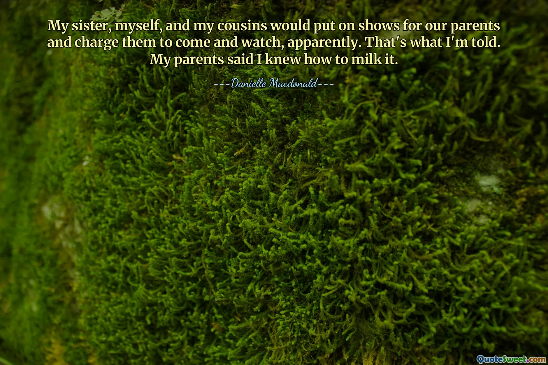 My sister, myself, and my cousins would put on shows for our parents and charge them to come and watch, apparently. That's what I'm told. My parents said I knew how to milk it.