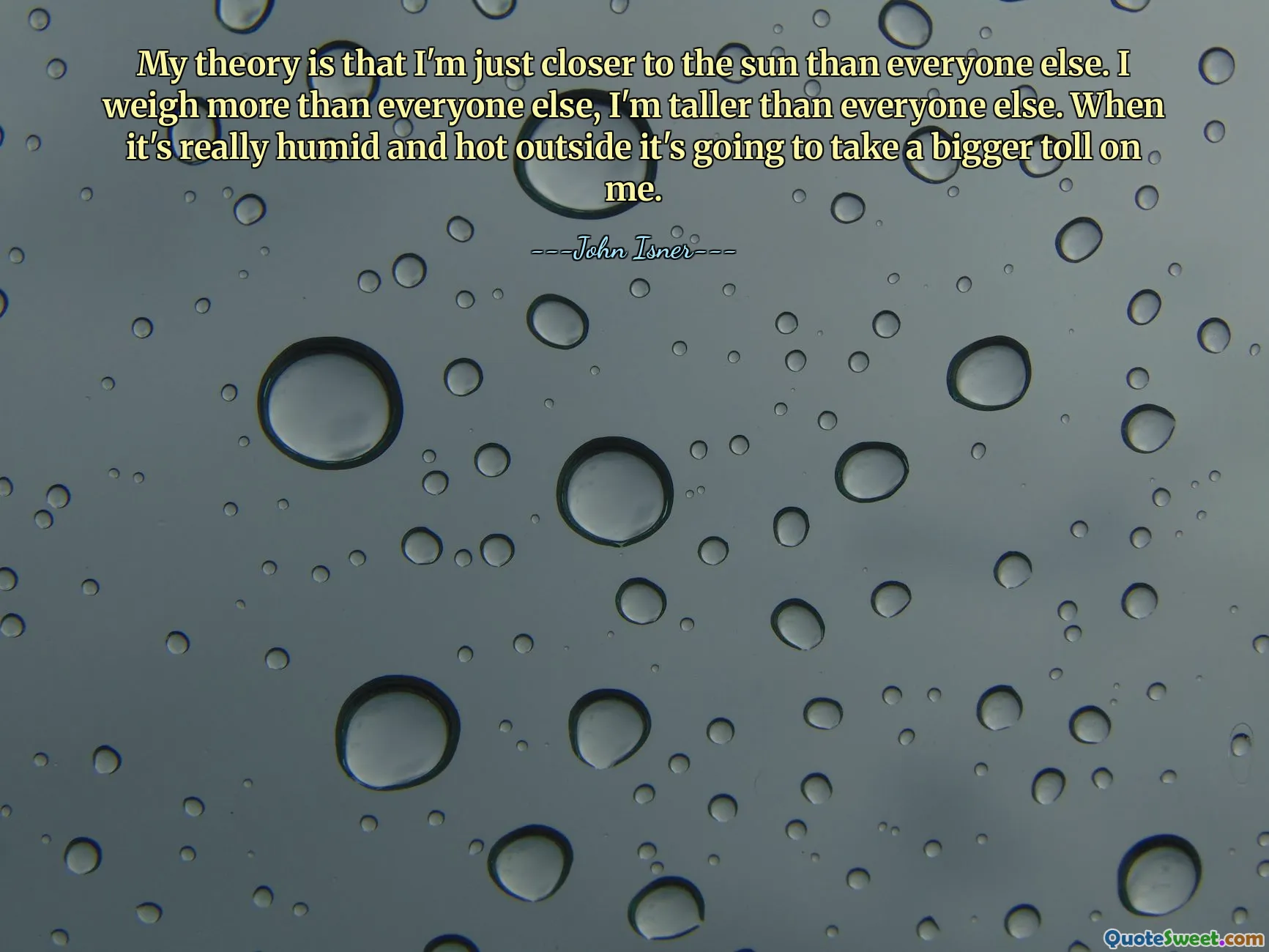 My theory is that I'm just closer to the sun than everyone else. I weigh more than everyone else, I'm taller than everyone else. When it's really humid and hot outside it's going to take a bigger toll on me.