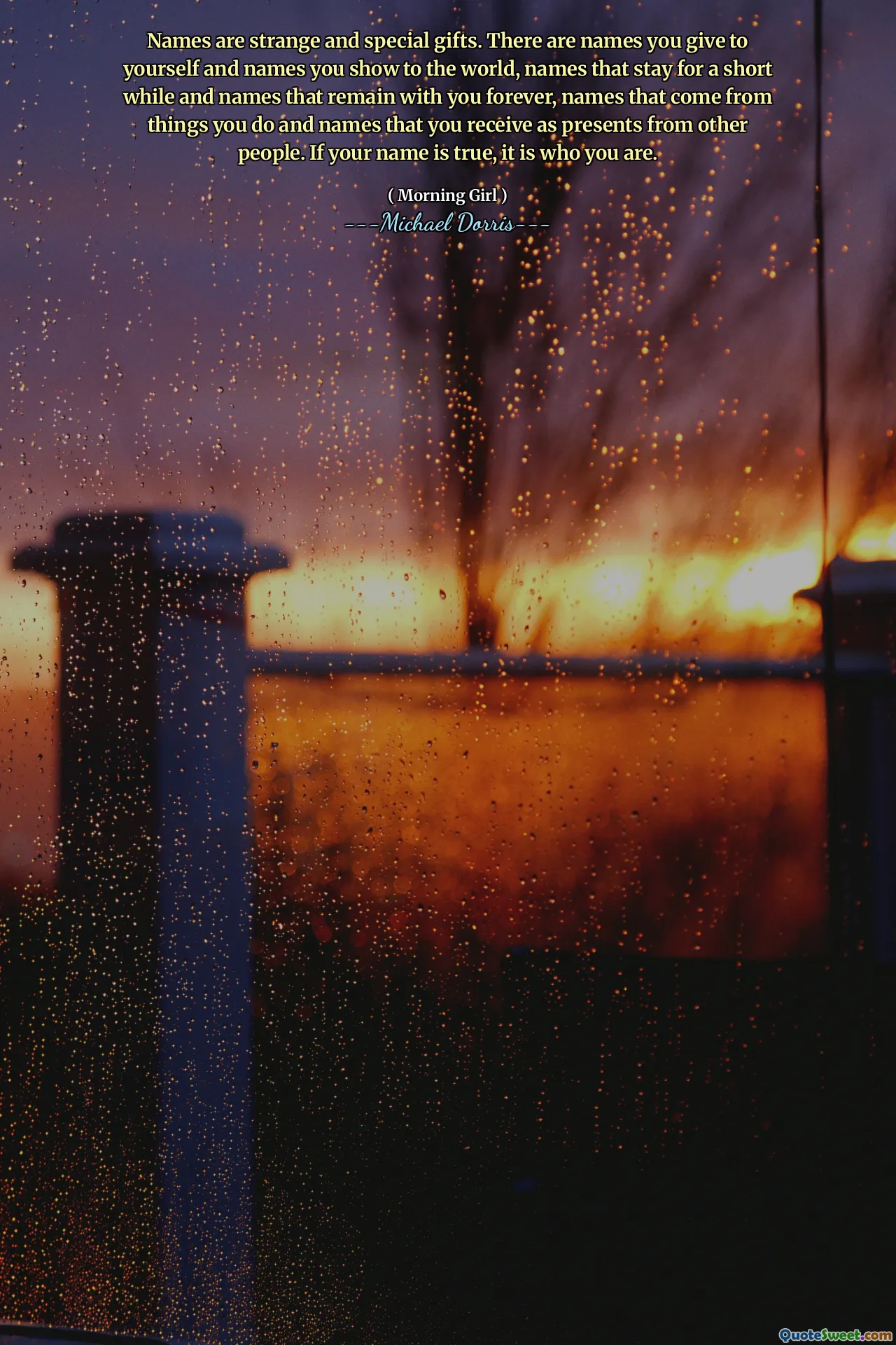 Names are strange and special gifts. There are names you give to yourself and names you show to the world, names that stay for a short while and names that remain with you forever, names that come from things you do and names that you receive as presents from other people. If your name is true, it is who you are.