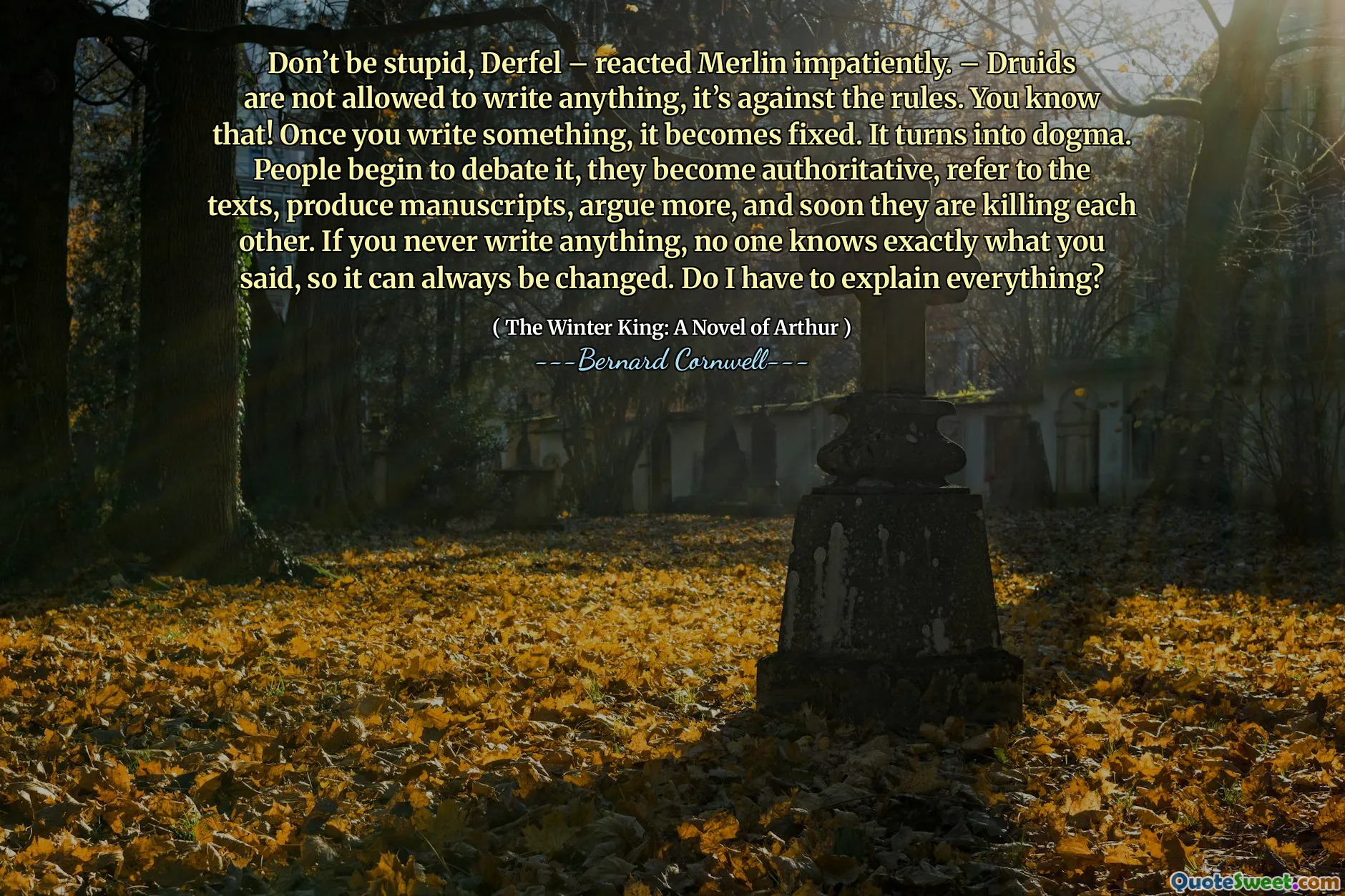 Don’t be stupid, Derfel – reacted Merlin impatiently. – Druids are not allowed to write anything, it’s against the rules. You know that! Once you write something, it becomes fixed. It turns into dogma. People begin to debate it, they become authoritative, refer to the texts, produce manuscripts, argue more, and soon they are killing each other. If you never write anything, no one knows exactly what you said, so it can always be changed. Do I have to explain everything?