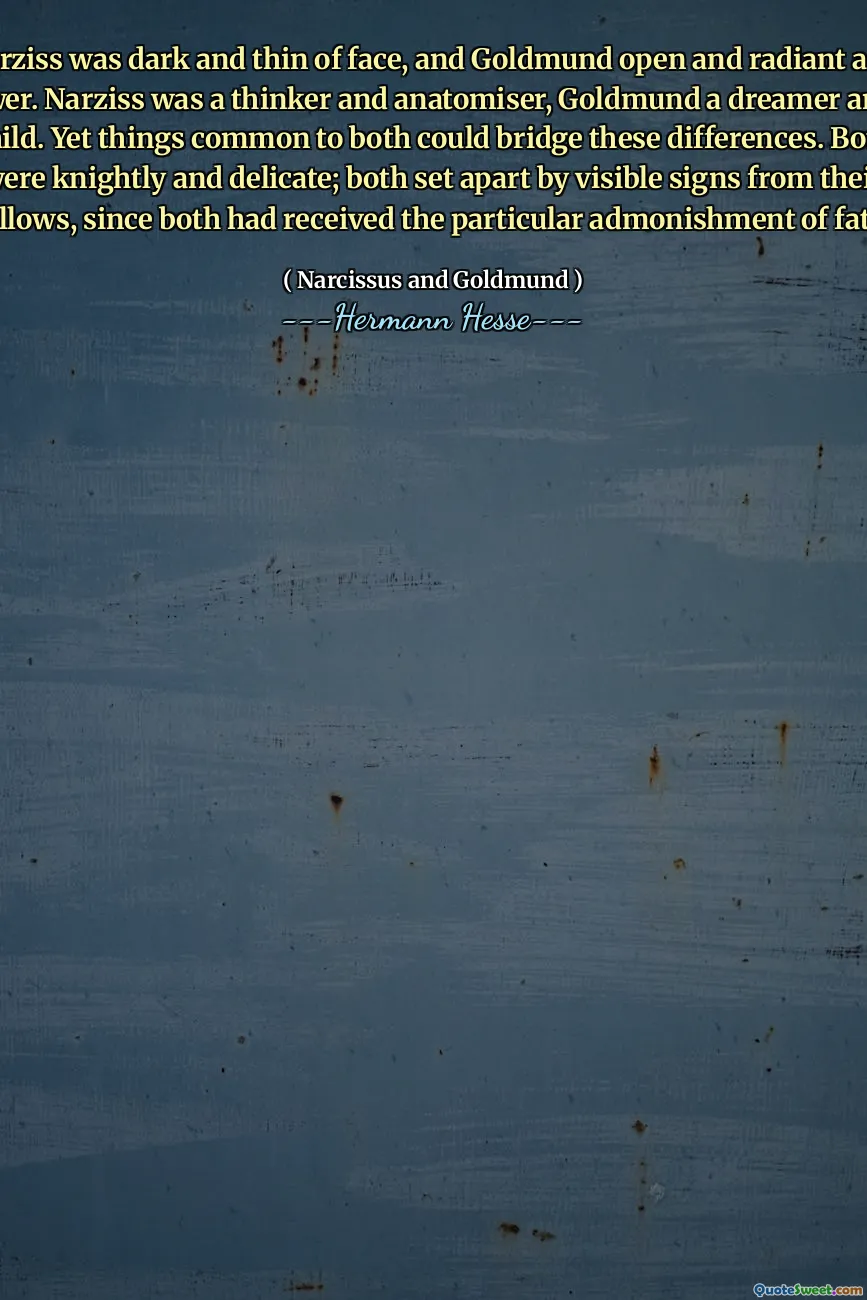 Narziss was dark and thin of face, and Goldmund open and radiant as a flower. Narziss was a thinker and anatomiser, Goldmund a dreamer and a child. Yet things common to both could bridge these differences. Both were knightly and delicate; both set apart by visible signs from their fellows, since both had received the particular admonishment of fate.