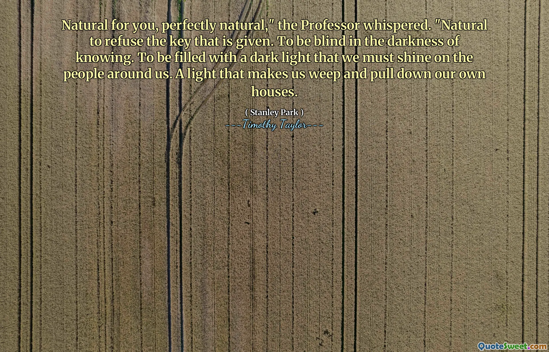 Natural for you, perfectly natural," the Professor whispered. "Natural to refuse the key that is given. To be blind in the darkness of knowing. To be filled with a dark light that we must shine on the people around us. A light that makes us weep and pull down our own houses.