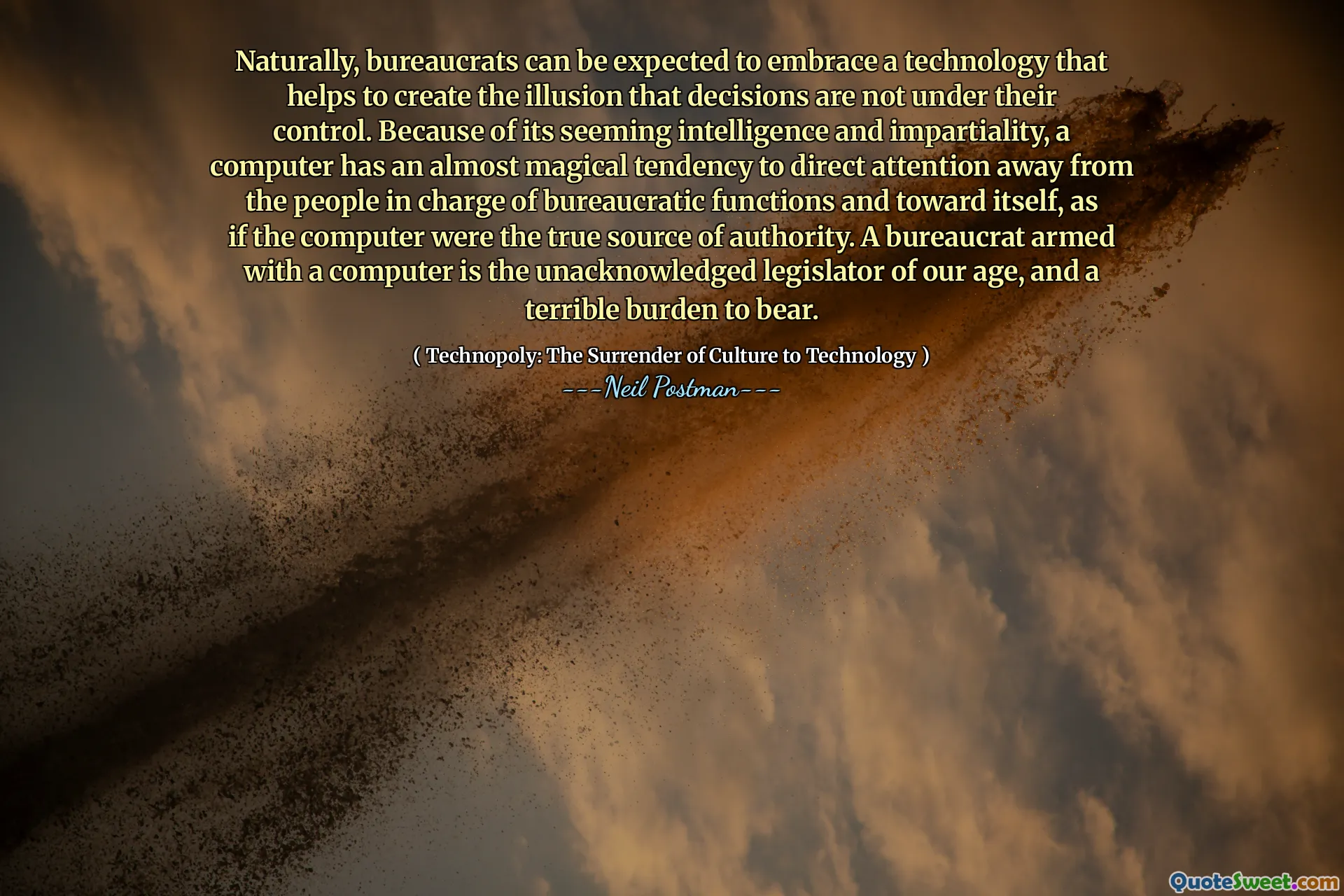 Naturally, bureaucrats can be expected to embrace a technology that helps to create the illusion that decisions are not under their control. Because of its seeming intelligence and impartiality, a computer has an almost magical tendency to direct attention away from the people in charge of bureaucratic functions and toward itself, as if the computer were the true source of authority. A bureaucrat armed with a computer is the unacknowledged legislator of our age, and a terrible burden to bear.