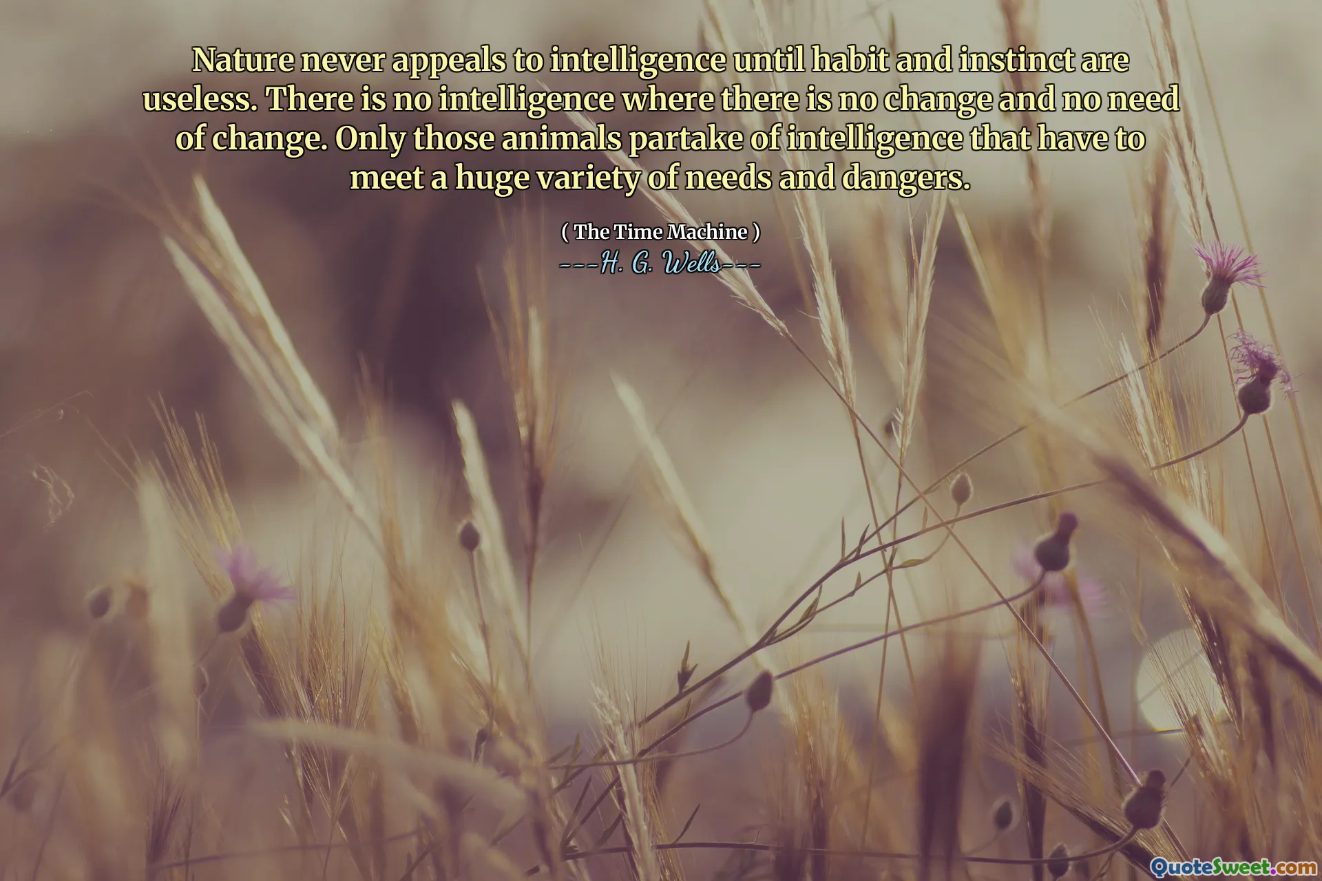 Nature never appeals to intelligence until habit and instinct are useless. There is no intelligence where there is no change and no need of change. Only those animals partake of intelligence that have to meet a huge variety of needs and dangers.