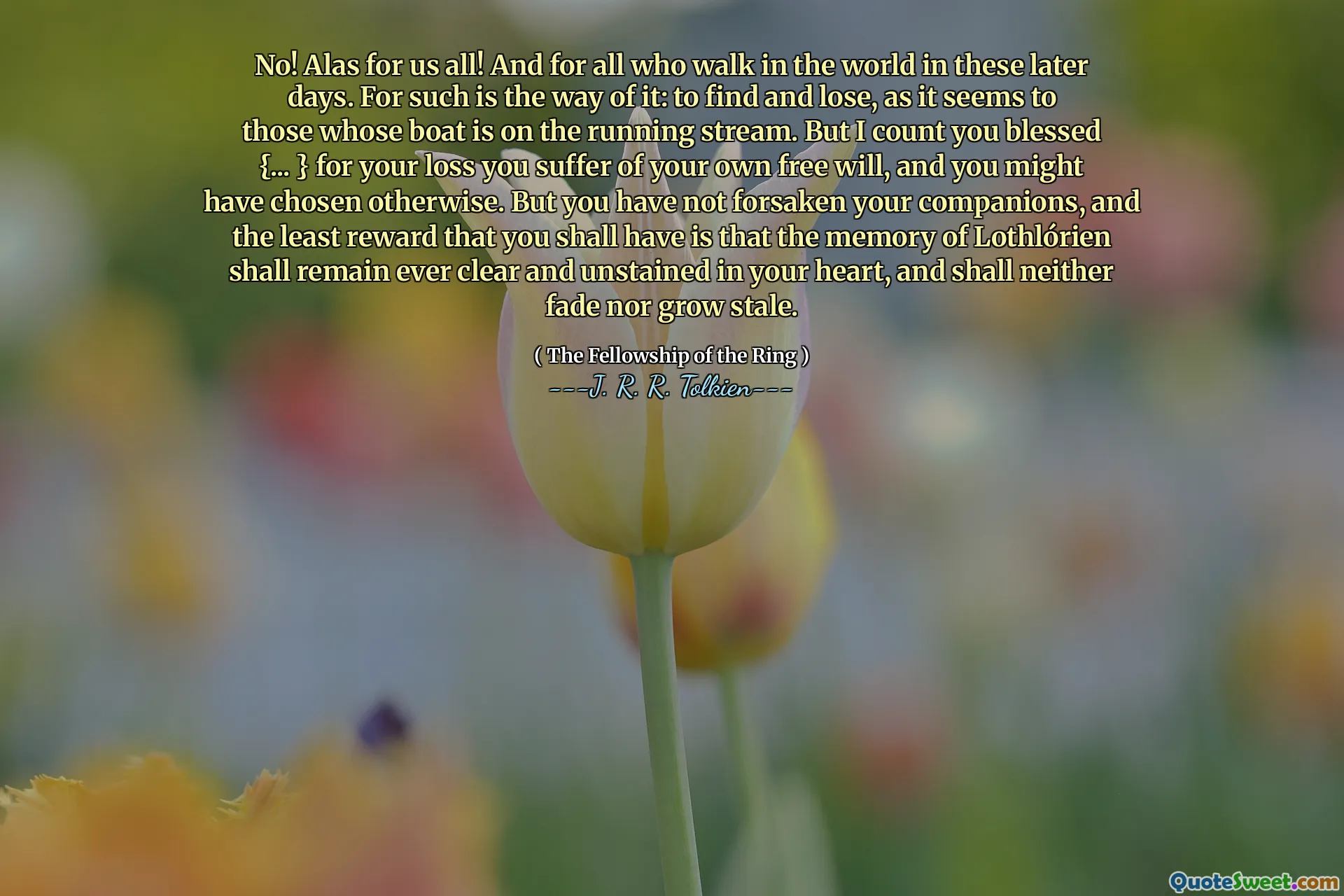 No! Alas for us all! And for all who walk in the world in these later days. For such is the way of it: to find and lose, as it seems to those whose boat is on the running stream. But I count you blessed {... } for your loss you suffer of your own free will, and you might have chosen otherwise. But you have not forsaken your companions, and the least reward that you shall have is that the memory of Lothlórien shall remain ever clear and unstained in your heart, and shall neither fade nor grow stale.