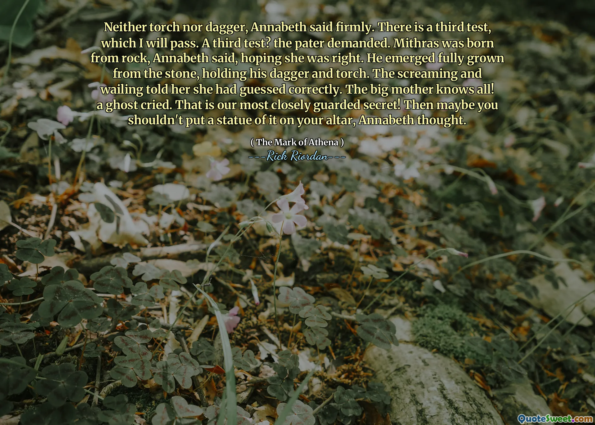 Neither torch nor dagger, Annabeth said firmly. There is a third test, which I will pass. A third test? the pater demanded. Mithras was born from rock, Annabeth said, hoping she was right. He emerged fully grown from the stone, holding his dagger and torch. The screaming and wailing told her she had guessed correctly. The big mother knows all! a ghost cried. That is our most closely guarded secret! Then maybe you shouldn't put a statue of it on your altar, Annabeth thought.