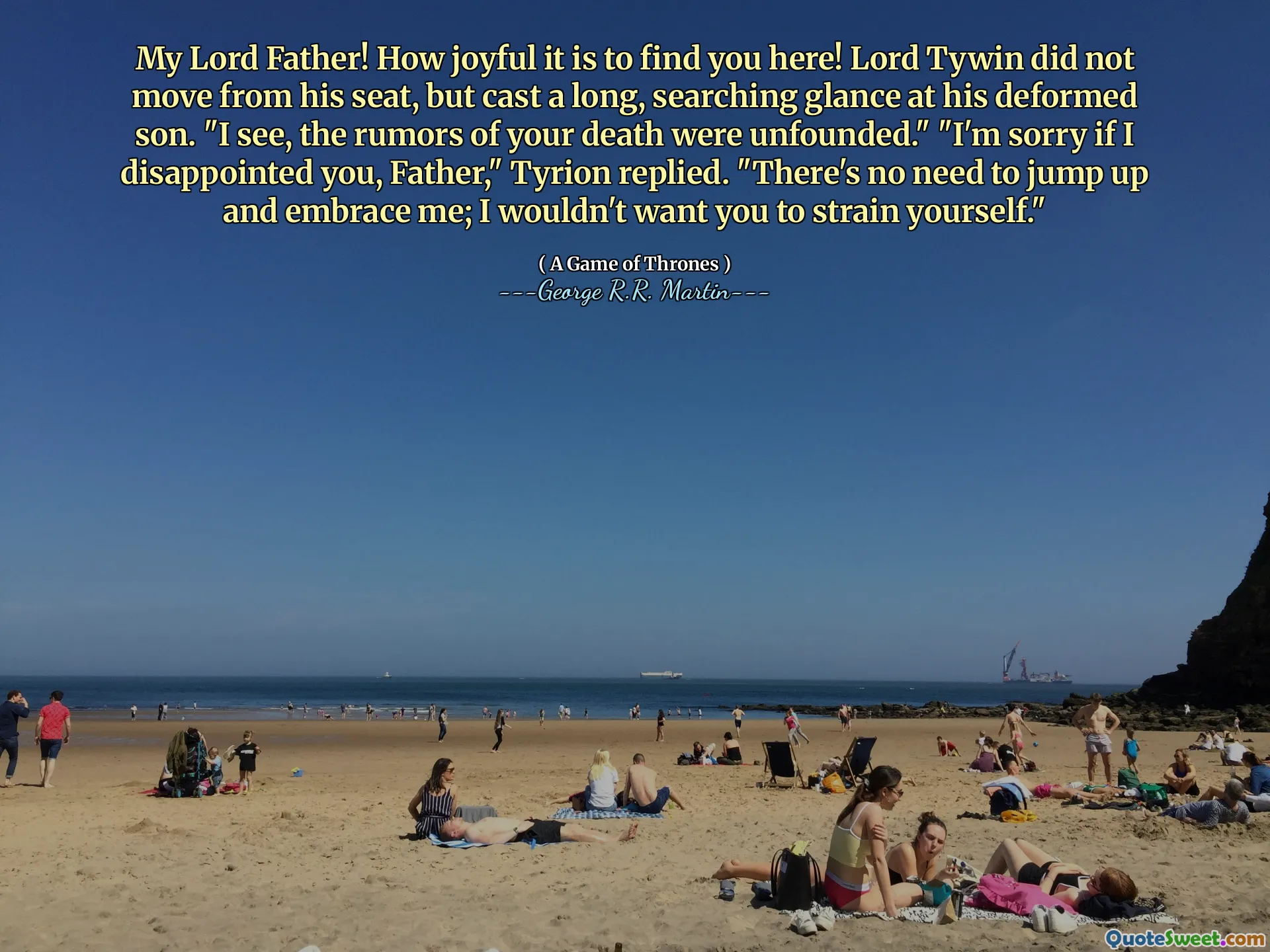 My Lord Father! How joyful it is to find you here! Lord Tywin did not move from his seat, but cast a long, searching glance at his deformed son. "I see, the rumors of your death were unfounded." "I'm sorry if I disappointed you, Father," Tyrion replied. "There's no need to jump up and embrace me; I wouldn't want you to strain yourself."