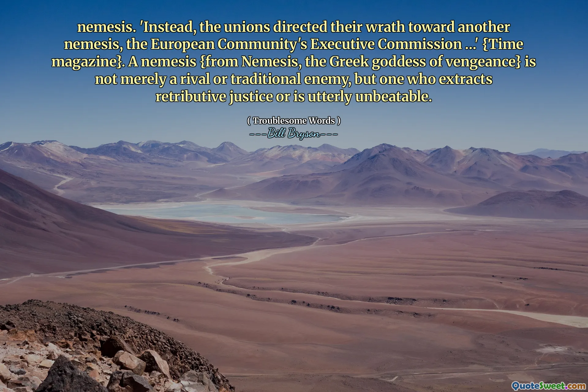 nemesis. 'Instead, the unions directed their wrath toward another nemesis, the European Community's Executive Commission …' {Time magazine}. A nemesis {from Nemesis, the Greek goddess of vengeance} is not merely a rival or traditional enemy, but one who extracts retributive justice or is utterly unbeatable.