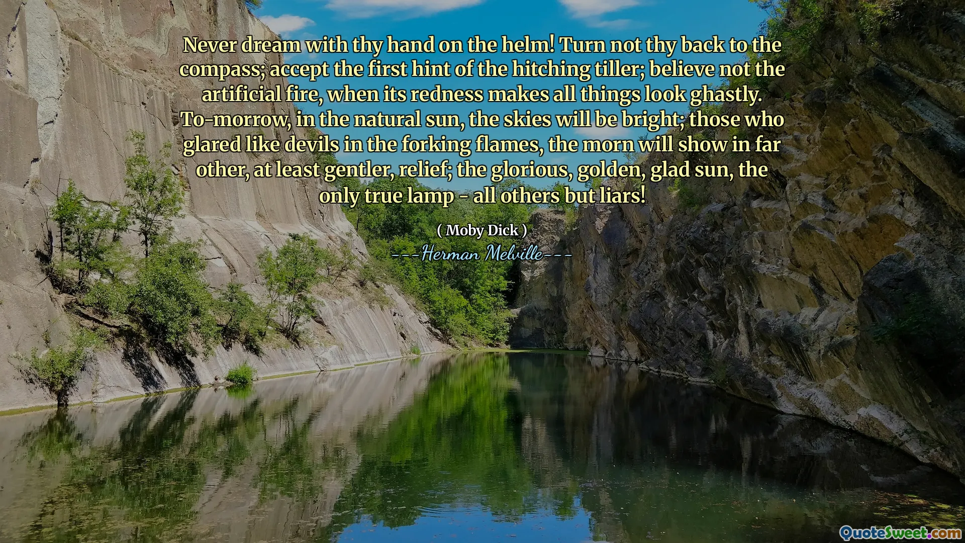 Never dream with thy hand on the helm! Turn not thy back to the compass; accept the first hint of the hitching tiller; believe not the artificial fire, when its redness makes all things look ghastly. To-morrow, in the natural sun, the skies will be bright; those who glared like devils in the forking flames, the morn will show in far other, at least gentler, relief; the glorious, golden, glad sun, the only true lamp - all others but liars!